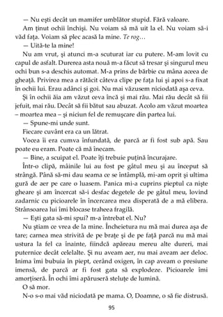 95
— Nu eşti decât un mamifer umblător stupid. Fără valoare.
Am ţinut ochii închişi. Nu voiam să mă uit la el. Nu voiam să-i
văd faţa. Voiam să plec acasă la mine. Te rog…
— Uită-te la mine!
Nu am vrut, şi atunci m-a scuturat iar cu putere. M-am lovit cu
capul de asfalt. Durerea asta nouă m-a făcut să tresar şi singurul meu
ochi bun s-a deschis automat. M-a prins de bărbie cu mâna aceea de
gheaţă. Privirea mea a rătăcit câteva clipe pe faţa lui şi apoi s-a fixat
în ochii lui. Erau adânci şi goi. Nu mai văzusem niciodată aşa ceva.
Şi în ochii ăia am văzut ceva încă şi mai rău. Mai rău decât să fii
jefuit, mai rău. Decât să fii bătut sau abuzat. Acolo am văzut moartea
– moartea mea – şi niciun fel de remuşcare din partea lui.
— Spune-mi unde sunt.
Fiecare cuvânt era ca un lătrat.
Vocea îi era cumva înfundată, de parcă ar fi fost sub apă. Sau
poate eu eram. Poate că mă înecam.
— Bine, a scuipat el. Poate îţi trebuie puţină încurajare.
Într-o clipă, mâinile lui au fost pe gâtul meu şi au început să
strângă. Până să-mi dau seama ce se întâmplă, mi-am oprit şi ultima
gură de aer pe care o luasem. Panica mi-a cuprins pieptul ca nişte
gheare şi am încercat să-i desfac degetele de pe gâtul meu, lovind
zadarnic cu picioarele în încercarea mea disperată de a mă elibera.
Strânsoarea lui îmi blocase traheea fragilă.
— Eşti gata să-mi spui? m-a întrebat el. Nu?
Nu ştiam ce vrea de la mine. Încheietura nu mă mai durea aşa de
tare; carnea mea strivită de pe braţe şi de pe faţă parcă nu mă mai
ustura la fel ca înainte, fiindcă apăreau mereu alte dureri, mai
puternice decât celelalte. Şi nu aveam aer, nu mai aveam aer deloc.
Inima îmi bubuia în piept, cerând oxigen, în cap aveam o presiune
imensă, de parcă ar fi fost gata să explodeze. Picioarele îmi
amorţiseră. În ochi îmi apăruseră steluţe de lumină.
O să mor.
N-o s-o mai văd niciodată pe mama. O, Doamne, o să fie distrusă.
 