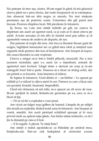 96
Nu puteam să mor aşa, aiurea. M-am rugat în gând să mă găsească
cineva până nu e prea târziu, dar toate începuseră să se estompeze.
Am alunecat într-un abis negru ca smoala. Nu mai simţeam
presiunea aşa de puternic acum. Usturimea din gât parcă mai
trecuse. Durerea dispărea încet. Mă pierdeam în întuneric.
Şi, brusc, nu i-am mai simţit mâinile pe gât, iar cumva în
depărtare am auzit un zgomot surd, ca şi cum ar fi căzut cineva pe
asfalt. Aveam senzaţia că mă aflu în fundul unui puţ adânc şi că
zgomotele veneau de undeva de departe, de sus.
Dar puteam să respir din nou. Am tras cu lăcomie fiecare gură de
oxigen, înghiţind minunatul aer cu gâtul meu rănit şi simţind cum
organele mele pornesc din nou să funcţioneze. Am început să tuşesc,
din cauza lăcomiei cu care respiram.
Cineva a strigat ceva într-o limbă plăcută, muzicală. Nu o mai
auzisem niciodată, apoi s-a auzit iar o înjurătură, urmată de
zgomotul unei lovituri. Lângă mine a aterizat un corp şi m-am
rostogolit încet într-o parte. Durerea m-a făcut să strâng ochii, dar
am primit-o cu bucurie. Asta însemna că trăiesc.
Se luptau în întuneric. Unul dintre ei – un bărbat – l-a apucat pe
celălalt şi l-a ridicat la câţiva metri în aer. Puterea cu care a făcut asta
era şocantă, brutală. Inumană. Imposibilă.
Când mă chinuiam să mă ridic, m-a apucat un alt acces de tuse.
M-am sprijinit în mână, lăsându-mi greutatea pe ea, ceea ce m-a
făcut să ţip.
— Fir-ar să fie! a explodat o voce joasă.
Am văzut un fulger roşu-galben de lumină. Lămpile de pe stâlpii
din stradă au explodat, lăsând toată zona în întuneric. Am început să
vomit, ameţită. Am auzit pietrişul scârţâind aproape şi în raza
privirii mele au apărut nişte ghete. Am întins mâna instinctiv, ca să-l
ţin la distanţă pe cine-o fi fost.
— E în regulă. A plecat. Te simţi bine?
Am simţit o mână aşezându-se cu blândeţe pe umărul meu,
liniştindu-mă. Într-un colţ îndepărtat al creierului aveam
 