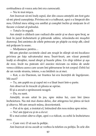 97
certitudinea că vocea asta îmi era cunoscută.
— Nu te mai mişca.
Am încercat să-mi înalţ capul, dar din cauza ameţelii am fost gata
să-mi pierd cunoştinţa. Privirea mi s-a tulburat, apoi s-a limpezit din
nou. Ochiul meu stâng era umflat şi complet închis şi simţeam în el
fiecare zvâcnet al pulsului.
— Totul e în regulă.
Am simţit o căldură care radiază din umăr şi se duce spre braţ, se
lasă în jurul încheieturii şi pătrunde adânc, relaxându-mi muşchii
dureroşi. Îmi amintea de zilele petrecute pe plajele cu nisip alb, când
mă prăjeam la soare.
— Mulţumesc pentru…
Mi-am pierdut cuvintele când am reuşit în sfârşit să-mi focalizez
privirea pe faţa salvatorului meu. Încet-încet, am văzut pomeţii
înalţi ai obrajilor, nasul drept şi buzele pline. Un chip izbitor şi aşa
de rece, încât nu puteam să-l asociez nicicum cu mâna de unde
venea căldura aceea care acum îmi pătrunsese în tot corpul. Ochii lui
de un verde straniu, intens, s-au întâlnit cu ai mei.
— Kat, a zis Daemon, iar fruntea lui era încreţită de îngrijorare.
Mă auzi?
— Tu, am şoptit eu şi capul mi s-a lăsat încet într-o parte.
Am observat în treacăt că ploaia se oprise.
El şi-a arcuit o sprânceană neagră.
— Da, eu sunt.
Ameţită, m-am uitat în jos, spre mâna lui, care îmi ţinea
încheietura. Nu mă mai durea deloc, dar atingerea lui părea să facă
şi altceva. Mi-am smucit mâna, dezorientată.
— Pot să te ajut, a insistat el, întinzând din nou mâna spre mine.
— Nu! am ţipat eu şi m-a durut.
El a mai ezitat câteva clipe, apoi s-a ridicat, cu ochii la încheietura
mea.
— Cum vrei. O să sun la poliţie.
Am încercat să nu ascult ce vorbea la telefon cu poliţia. În cele din
 