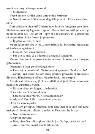 98
urmă, am reuşit să respir normal.
— Mulţumesc.
Vocea îmi era hârâită şi mă durea când vorbeam.
— Nu-mi mulţumi. Şi-a trecut degetele prin păr. E vina mea, fir-ar
să fie.
Cum adică era vina lui? Creierul meu încă nu funcţiona prea bine,
fiindcă nu prea înţelegeam ce spune. M-am lăsat cu grijă pe spate şi
m-am uitat în sus – sus de tot – spre el şi instantaneu mi-a părut rău
că m-am uitat. Arăta fioros. Şi protector.
— Îţi place ce vezi, Kitten?
Mi-am lăsat privirea în jos… spre mâinile lui încleştate. Nu aveau
nici măcar o zgârietură.
— Lumină. Am văzut lumină.
— Păi, aşa se zice, că e o lumină la capătul tunelului.
M-am cutremurat de groază amintindu-mi. În seara asta fusesem
gata să mor.
Daemon s-a lăsat pe vine lângă mine.
— Fir-ar să fie, scuză-mă. Nu trebuia să spun asta. Te doare rău?
— Gâtul… mă doare. Mi-am atins gâtul cu precauţie şi am strâns
din ochi. Şi încheietura mâinii. Nu ştiu dacă… nu e ruptă.
Am ridicat mâna cu grijă. Era umflată şi deja căpătase minunate
nuanţe de albastru şi violet.
— Dar am văzut un fulger… de lumină.
El s-a uitat atent la braţul meu.
— E fractură sau entorsă. Altceva nu mai ai?
— Altceva? Omul ăla… voia să mă omoare.
Ochii lui s-au îngustat.
— Asta am priceput. Întrebam doar dacă mai ai şi vreo altă rană
mai gravă. S-a oprit o clipă şi a reflectat. De exemplu, la cap.
— Nu… adică nu cred.
A expirat profund.
— Bine, bine. S-a ridicat şi s-a uitat în jur. De fapt, ce căutai aici?
— Am… am vrut să mă duc la bibliotecă.
 