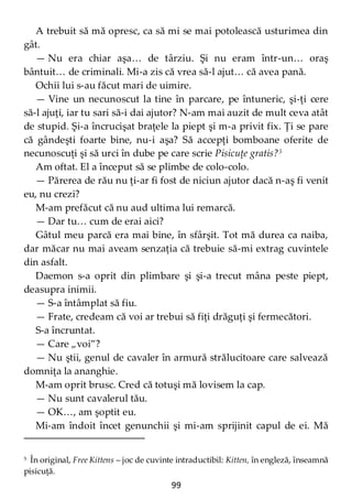 99
A trebuit să mă opresc, ca să mi se mai potolească usturimea din
gât.
— Nu era chiar aşa… de târziu. Şi nu eram într-un… oraş
bântuit… de criminali. Mi-a zis că vrea să-l ajut… că avea pană.
Ochii lui s-au făcut mari de uimire.
— Vine un necunoscut la tine în parcare, pe întuneric, şi-ţi cere
să-l ajuţi, iar tu sari să-i dai ajutor? N-am mai auzit de mult ceva atât
de stupid. Şi-a încrucişat braţele la piept şi m-a privit fix. Ţi se pare
că gândeşti foarte bine, nu-i aşa? Să accepţi bomboane oferite de
necunoscuţi şi să urci în dube pe care scrie Pisicuţe gratis?5
Am oftat. El a început să se plimbe de colo-colo.
— Părerea de rău nu ţi-ar fi fost de niciun ajutor dacă n-aş fi venit
eu, nu crezi?
M-am prefăcut că nu aud ultima lui remarcă.
— Dar tu… cum de erai aici?
Gâtul meu parcă era mai bine, în sfârşit. Tot mă durea ca naiba,
dar măcar nu mai aveam senzaţia că trebuie să-mi extrag cuvintele
din asfalt.
Daemon s-a oprit din plimbare şi şi-a trecut mâna peste piept,
deasupra inimii.
— S-a întâmplat să fiu.
— Frate, credeam că voi ar trebui să fiţi drăguţi şi fermecători.
S-a încruntat.
— Care „voi”?
— Nu ştii, genul de cavaler în armură strălucitoare care salvează
domniţa la ananghie.
M-am oprit brusc. Cred că totuşi mă lovisem la cap.
— Nu sunt cavalerul tău.
— OK…, am şoptit eu.
Mi-am îndoit încet genunchii şi mi-am sprijinit capul de ei. Mă
5 În original, Free Kittens – joc de cuvinte intraductibil: Kitten, în engleză, înseamnă
pisicuţă.
 
