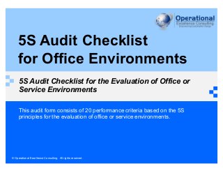 © Operational Excellence Consulting. All rights reserved.
5S Audit Checklist
for Office Environments
5S Audit Checklist for the Evaluation of Office or
Service Environments
This audit form consists of 20 performance criteria based on the 5S
principles for the evaluation of office or service environments.
 