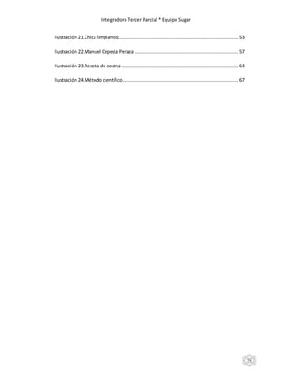 Integradora Tercer Parcial * Equipo Sugar
76
Ilustración 21.Chica limpiando.................................................................................... 53
Ilustración 22.Manuel Cepeda Peraza .........................................................................57
Ilustración 23.Receta de cocina.................................................................................. 64
Ilustración 24.Método científico................................................................................. 67
 