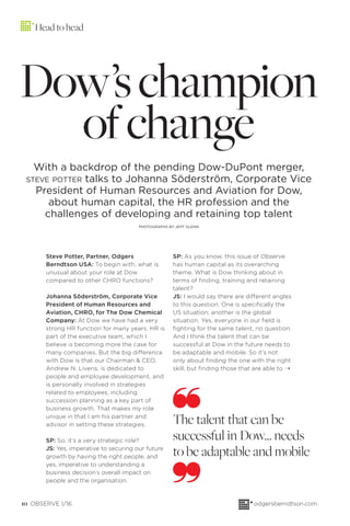10 OBSERVE 1/16 odgersberndtson.com
Dow’schampion
ofchange
With a backdrop of the pending Dow-DuPont merger,
STEVE POTTER talks to Johanna Söderström, Corporate Vice
President of Human Resources and Aviation for Dow,
about human capital, the HR profession and the
challenges of developing and retaining top talent
PHOTOGRAPHS BY JEFF GLENN
Steve Potter, Partner, Odgers
Berndtson USA: To begin with, what is
unusual about your role at Dow
compared to other CHRO functions?
Johanna Söderström, Corporate Vice
President of Human Resources and
Aviation, CHRO, for The Dow Chemical
Company: At Dow we have had a very
strong HR function for many years. HR is
part of the executive team, which I
believe is becoming more the case for
many companies. But the big difference
with Dow is that our Chairman & CEO,
Andrew N. Liveris, is dedicated to
people and employee development, and
is personally involved in strategies
related to employees, including
succession planning as a key part of
business growth. That makes my role
unique in that I am his partner and
advisor in setting these strategies.
SP: So, it’s a very strategic role?
JS: Yes, imperative to securing our future
growth by having the right people, and
yes, imperative to understanding a
business decision’s overall impact on
people and the organisation.
SP: As you know, this issue of Observe
has human capital as its overarching
theme. What is Dow thinking about in
terms of ﬁnding, training and retaining
talent?
JS: I would say there are different angles
to this question. One is speciﬁcally the
US situation; another is the global
situation. Yes, everyone in our ﬁeld is
ﬁghting for the same talent, no question.
And I think the talent that can be
successful at Dow in the future needs to
be adaptable and mobile. So it’s not
only about ﬁnding the one with the right
skill, but ﬁnding those that are able to
The talent that can be
successful in Dow… needs
to be adaptable and mobile
¨
Head to head
 