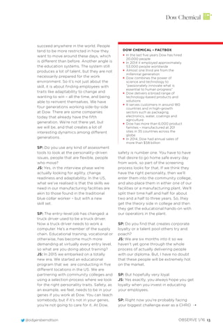 @odgersberndtson OBSERVE 1/16 13
succeed anywhere in the world. People
tend to be more restricted in how they
want to move around these days, which
is different than before. Another angle is
the education systems. The system still
produces a lot of talent, but they are not
necessarily prepared for the work
environment. So it’s not just about the
skill, it is about ﬁnding employees with
traits like adaptability to change and
wanting to win – all the time, and being
able to reinvent themselves. We have
four generations working side-by-side
at Dow. There are some companies
today that already have the ﬁfth
generation. We’re not there yet, but
we will be, and that creates a lot of
interesting dynamics among different
generations.
SP: Do you use any kind of assessment
tools to look at the personality-driven
issues, people that are ﬂexible, people
who move?
JS: Yes, in the interview phase we’re
actually looking for agility, change
readiness and adaptability. In the US,
what we’ve realised is that the skills we
need in our manufacturing facilities are
akin to those found in the traditional
blue collar worker – but with a new
skill set.
SP: The entry-level job has changed: a
truck driver used to be a truck driver.
Now a truck driver needs to work a
computer. He’s a member of the supply
chain. Educational training, vocational or
otherwise, has become much more
demanding at virtually every entry level,
so what are you doing about training?
JS: In 2015 we embarked on a totally
new era. We started an educational
program that we are conducting in ﬁve
different locations in the US. We are
partnering with community colleges and
using a selection process where we look
for the right personality traits. Safety, as
an example, we feel, needs to be in your
genes if you work at Dow. You can teach
somebody, but if it’s not in your genes,
you’re not going to care for it. At Dow,
safety is number one. You have to have
that desire to go home safe every day
from work, so part of the screening
process looks for that. If we think they
have the right personality, then we’ll
enter them into the community college,
and also place them in either one of our
facilities or a manufacturing plant. We’ll
split their time half and half for about
two and a half to three years. So, they
get the theory side in college and then
they get the educational hands-on with
our operators in the plant.
SP: Do you ﬁnd that creates corporate
loyalty or a talent pool others try and
poach?
JS: We are six months into it so we
haven’t yet gone through the whole
process of actually delivering people
with our diploma. But, I have no doubt
that these people will be extremely hot
on the market.
SP: But hopefully very loyal.
JS: Yes exactly, you always hope you get
loyalty when you invest in educating
your employees.
SP: Right now you’re probably facing
your biggest challenge ever as a CHRO
DOW CHEMICAL – FACTBOX
• In the last five years Dow has hired
20,000 people
• In 2014 it employed approximately
53,000 people worldwide
• Almost one third are from the
millennial generation
• Dow combines the power of
science and technology to
“passionately innovate what is
essential to human progress”
• Dow delivers a broad range of
technology-based products and
solutions
• It serves customers in around 180
countries and in high-growth
sectors such as packaging,
electronics, water, coatings and
agriculture
• Dow has more than 6,000 product
families – manufactured at 201
sites in 35 countries across the
globe
• In 2014, Dow had annual sales of
more than $58 billion
Dow Chemical
¨
 