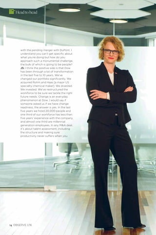 odgersberndtson.com14 OBSERVE 1/16
with the pending merger with DuPont. I
understand you can’t get speciﬁc about
what you’re doing but how do you
approach such a monumental challenge,
the bulk of which is going to be people?
JS: I think the positive side is that Dow
has been through a lot of transformation
in the last ﬁve to 10 years. We’ve
changed our portfolio signiﬁcantly. We
acquired Rohm and Haas [a major US
specialty chemical maker]. We divested.
We invested. We’ve restructured the
workforce to be sure we tackle the right
future needs. Change is an everyday
phenomenon at Dow. I would say if
someone asked us if we have change
readiness, the answer is yes. In the last
ﬁve years we hired 20,000 people and
one third of our workforce has less than
ﬁve years’ experience with the company,
and almost one third are millennial
generation employees. In any M&A deal,
it’s about talent assessment, including
the structure and making sure
productivity never suffers when you
Head to head
 