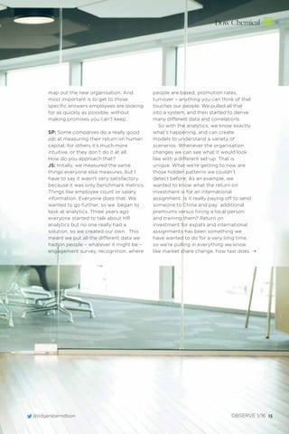 Dow Chemical
@odgersberndtson OBSERVE 1/16 15
map out the new organisation. And
most important is to get to those
speciﬁc answers employees are looking
for as quickly as possible, without
making promises you can’t keep.
SP: Some companies do a really good
job at measuring their return on human
capital, for others it’s much more
intuitive, or they don’t do it at all.
How do you approach that?
JS: Initally, we measured the same
things everyone else measures, but l
have to say it wasn’t very satisfactory
because it was only benchmark metrics.
Things like employee count or salary
information. Everyone does that. We
wanted to go further, so we began to
look at analytics. Three years ago
everyone started to talk about HR
analytics but no one really had a
solution, so we created our own. This
meant we put all the different data we
had on people – whatever it might be –
engagement survey, recognition, where
people are based, promotion rates,
turnover – anything you can think of that
touches our people. We pulled all that
into a system, and then started to derive
many different data and correlations.
So with the analytics, we know exactly
what’s happening, and can create
models to understand a variety of
scenarios. Whenever the organisation
changes we can see what it would look
like with a different set-up. That is
unique. What we’re getting to now are
those hidden patterns we couldn’t
detect before. As an example, we
wanted to know what the return on
investment is for an international
assignment. Is it really paying off to send
someone to China and pay additional
premiums versus hiring a local person
and training them? Return on
investment for expats and international
assignments has been something we
have wanted to do for a very long time,
so we’re pulling in everything we know
like market share change, how fast does ¨
 