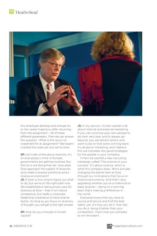 16 OBSERVE 1/16 odgersberndtson.com
Head to head
this employee develop and change his
or her career trajectory after returning
from the assignment – all of these
different parameters. Then we can answer
the question: ‘What is the return on
investment for an assignment?’ We haven’t
cracked the code yet, but we’re close.
SP: Let’s talk a little about diversity. It’s
on everybody’s mind. In Europe,
governments are getting involved. But
the US is not doing that yet. How does
Dow approach the subject of diversity
and create a diverse workforce and a
diverse environment?
JS: It took us too long to ﬁgure out what
to do, but we’re on the right path now.
We established a real business case for
diversity at Dow – that it isn’t about
compliance, but really a corporate
leadership imperative to have diverse
teams. As long as you focus on diversity
of thought, you will get to the right answer.
SP: How do you innovate in human
capital?
JS: In my opinion, human capital is all
about internal and external marketing.
If you can convince your own people to
do their very best and to always go
beyond, you will attract others who
want to be on that same winning team.
It’s all about marketing, and I believe
this will translate into good strategies
for the people in your company.
In fact we started a new recruiting
campaign called ‘The science to your
success’. It’s about science, which is
what this company does. We’re actually
changing the planet here at Dow
through our innovations that focus on
improving humanity. And that’s very
appealing whether you’re a millennial or
baby boomer – being on a winning
team that’s making a difference in
the world.
Everyone knows that you have to
source and recruit and ﬁnd the best
talent, yes. It’s how you do it, how fast
you do it, doing it better than your
competitors. That’s how you compete
to win the talent.
 