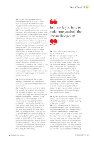 Dow Chemical
@odgersberndtson OBSERVE 1/16 17
SP: Do you have any examples of
recruitment outside of Dow’s comfort
level, outside your core businesses
maybe internationally, maybe in digital
where the process worked?
JS: Yes, we used the channels everyone
else used. We did the same as everyone
else did in terms of embarking on ‘What
can LinkedIn do for you’ and all these
other things because they’re tools. Now
the question was: ‘How can you get to
that additional niche that others haven’t
ﬁgured out yet, how can you always be
a step ahead?’ So, for example, we
knew everyone was going to mobile
devices two to three years ago for
everything; you don’t sit in front of your
desktop anymore. So we asked
ourselves, ‘How can we make sure all
our applications have easy access to
apply?’. Dow was among the ﬁrst
companies to meet all the criteria of the
Corporate Mobile Readiness Report.
Who would have thought that a
chemical company would be among the
ﬁrst in driving this type of innovation
for recruitment?
SP: What do you think the biggest
strategic challenges will be over the
next ﬁve years for HR and for someone
in your role?
JS: Two different answers: one is that
the overall marketplace will change,
the number of players will continue
to shrink and they will continue to ﬁght
for the same talent. The other thing
is the way in which schools and
universities are educating for this
profession. I personally don’t think
it’s the right way. Right now, it’s the
traditional ‘Here are the basics of
HR’; ﬁne. But how do you teach HR
with a business acumen? How do you
understand the environment and get
the context of it so that you are not
afraid of looking from the outside in
and then tearing things up and doing
things differently? That is the future
challenge for everyone who wants to
be in the HR profession. We need to
think about it differently.
SP: Talk a little bit about training at
the executive level.
JS: We have a succession plan with
our C-suite roles. We watch it
continuously, and review once a year
with the board, three times a year with
the executive leaders themselves. And
we’ll look at what has been done in
terms of their development, what
speciﬁc needs do they have? We map
progress, we use executive leadership
team members to provide a light
mentoring touch and also suggest
additional mentoring with external
coaches, when and if needed. And then
we try to give them experience with
external boards, or on joint venture
boards to gain exposure to a variety of
business situations and depending on
their development needs.
SP: My last question is something I
haven’t yet touched on. Do you have any
advice for your peers or people aspiring
to do what you do?
JS: In this role you have to make sure
you see the big picture, you keep calm,
you calm the troops, you make sure you
know this is the context and broader
impact, and paint the picture of now and
the future. You have to do your job, you
have to make sure you know your stuff,
know the organisation, and know what’s
happening all the way from the plant ﬂoor
to the executive wing. You have to know
what people think, stay on top of things,
but never be superior to the workforce. I
In this role you have to
make sure you hold the
line and keep calm
 
