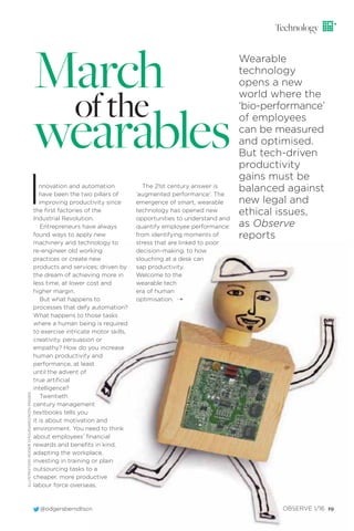 @odgersberndtson OBSERVE 1/16 19@odgersberndtson OBSERVE 1/16 19
March
ofthe
wearables
Innovation and automation
have been the two pillars of
improving productivity since
the ﬁrst factories of the
Industrial Revolution.
Entrepreneurs have always
found ways to apply new
machinery and technology to
re-engineer old working
practices or create new
products and services; driven by
the dream of achieving more in
less time, at lower cost and
higher margin.
But what happens to
processes that defy automation?
What happens to those tasks
where a human being is required
to exercise intricate motor skills,
creativity, persuasion or
empathy? How do you increase
human productivity and
performance, at least
until the advent of
true artiﬁcial
intelligence?
Twentieth
century management
textbooks tells you
it is about motivation and
environment. You need to think
about employees’ ﬁnancial
rewards and beneﬁts in kind,
adapting the workplace,
investing in training or plain
outsourcing tasks to a
cheaper, more productive
labour force overseas.
Technology
The 21st century answer is
‘augmented performance’. The
emergence of smart, wearable
technology has opened new
opportunities to understand and
quantify employee performance:
from identifying moments of
stress that are linked to poor
decision-making, to how
slouching at a desk can
sap productivity.
Welcome to the
wearable tech
era of human
optimisation. ¨
Wearable
technology
opens a new
world where the
‘bio-performance’
of employees
can be measured
and optimised.
But tech-driven
productivity
gains must be
balanced against
new legal and
ethical issues,
as Observe
reports
ILLUSTRATION:ROGERCHOUINARD/IKONIMAGES
 