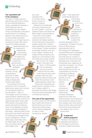 20 OBSERVE 1/16 odgersberndtson.com
pack – how signiﬁcant
could be the gains for
a business?
According
to Dr Chris
Bauer
of the
Institute of
Management
Studies at
Goldsmiths,
University of
London, the
commercial opportunity is
“substantial”. Dr Bauer’s Human
Cloud at Work Study –
sponsored by the US
technology ﬁrm Rackspace -
included ﬁeld trials of wearable
technology in the workplace.
The trials saw an increase in
productivity from those using
wearable tech of 8.5 per cent.
Intriguingly, their happiness at
work also increased – by 3.5 per
cent – compared to peers
whose performance was not
“augmented” by the new
technology. Dr Bauer
concluded: “Wearing
devices such as
brain activity
sensors,
motion
monitors
and posture
coaches can
signiﬁcantly
increase employees’
productivity while also
improving their job satisfaction.”
Give someone a back monitor
that vibrates when they start to
slouch at their desk and they’ll
not only be more productive,
but happier too. Or so it
would seem.
A legal and
ethical quagmire?
However, the adoption
of wearable technology in
the workplace comes with
an array of legal and ethical
are using
wearable tech
to monitor stress
and its impact on
decision-making.
Research by Cambridge
University neuroscientist
Dr John Coates – a former
Goldman Sachs and Deutsche
Bank trader turned academic
– has shown how traders
become averse to risk at
moments of market volatility.
As their personal stress grows,
traders retreat from making
bold, potentially lucrative moves
in the market. “Under conditions
of extreme volatility, such as a
crisis, traders, investors and
indeed whole companies can
freeze up in risk aversion, and
this helps push a bear market
into a crash,” Dr Coates
wrote in the New York
Times. “Unfortunately,
this risk aversion
occurs at just the
wrong time, for these
crises are precisely when
markets offer the most
attractive opportunities, and
when the economy most
needs people to take risks.”
Measuring, managing and
exploiting this “biology of risk”,
as Dr Coates called it, is
precisely what banks and hedge
funds are hoping wearable tech
will help them achieve.
The scale of the opportunity
So if the impact of individual or
team health and ﬁtness on
performance can now be
measured unobtrusively –
just by asking colleagues
to wear a smart
wristband or sensor
Technology
The ‘quantiﬁed self’
in the workplace
The task of measuring your
well-being used to be a matter
for the medical profession.
Today, wearable technology is
democratising how we
understand our own health,
ﬁtness and lifestyles. Data about
anything from our sleeping
patterns, the calories we burn,
to stress levels and blood
pressure is just a ﬁnger tap on a
smartphone away. Elite sport –
where the margin between
good and great can
be measured in
milliseconds
– was among
the ﬁrst ﬁelds
to exploit this
new opportunity
to optimise
performance.
Now you’ll ﬁnd
wearable
tech pioneers in
retailing, mining,
oil exploration
and even on Wall
Street; from white
collar professionals
to blue collar labour.
Truck drivers for mining
group Rio Tinto in Australia
wear smart caps which monitor
for momentary lapses in
concentration – signs of
‘microsleep’ which can lead to
road accidents. Warehouse staff
working for Amazon and the UK
supermarket giant Tesco wear
GPS trackers that guide them
quickly through the shelving
racks. Smart glasses are being
used on remote oil platforms
and ﬁelds – allowing staff on the
ground to live-stream technical
or infrastructure problems that
expert colleagues in offices
miles away could help solve.
On Wall Street and in the
City of London, banks
and hedge funds
 