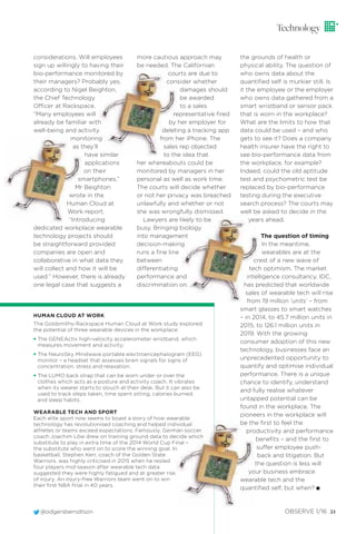 @odgersberndtson OBSERVE 1/16 21
Technology
considerations. Will employees
sign up willingly to having their
bio-performance monitored by
their managers? Probably yes,
according to Nigel Beighton,
the Chief Technology
Officer at Rackspace.
“Many employees will
already be familiar with
well-being and activity
monitoring
as they’ll
have similar
applications
on their
smartphones,”
Mr Beighton
wrote in the
Human Cloud at
Work report.
“Introducing
dedicated workplace wearable
technology projects should
be straightforward provided
companies are open and
collaborative in what data they
will collect and how it will be
used.” However, there is already
one legal case that suggests a
more cautious approach may
be needed. The Californian
courts are due to
consider whether
damages should
be awarded
to a sales
representative ﬁred
by her employer for
deleting a tracking app
from her iPhone. The
sales rep objected
to the idea that
her whereabouts could be
monitored by managers in her
personal as well as work time.
The courts will decide whether
or not her privacy was breached
unlawfully and whether or not
she was wrongfully dismissed.
Lawyers are likely to be
busy. Bringing biology
into management
decision-making
runs a ﬁne line
between
differentiating
performance and
discrimination on
HUMAN CLOUD AT WORK
The Goldsmiths-Rackspace Human Cloud at Work study explored
the potential of three wearable devices in the workplace:
• The GENEActiv high-velocity accelerometer wristband, which
measures movement and activity;
• The NeuroSky Mindwave portable electroencephalogram (EEG)
monitor – a headset that assesses brain signals for signs of
concentration, stress and relaxation;
• The LUMO back strap that can be worn under or over the
clothes which acts as a posture and activity coach. It vibrates
when its wearer starts to slouch at their desk. But it can also be
used to track steps taken, time spent sitting, calories burned,
and sleep habits.
WEARABLE TECH AND SPORT
Each elite sport now seems to boast a story of how wearable
technology has revolutionised coaching and helped individual
athletes or teams exceed expectations. Famously, German soccer
coach Joachim Löw drew on training ground data to decide which
substitute to play in extra time of the 2014 World Cup Final –
the substitute who went on to score the winning goal. In
basketball, Stephen Kerr, coach of the Golden State
Warriors, was highly criticised in 2015 when he rested
four players mid-season after wearable tech data
suggested they were highly fatigued and at greater risk
of injury. An injury-free Warriors team went on to win
their first NBA final in 40 years.
the grounds of health or
physical ability. The question of
who owns data about the
quantiﬁed self is murkier still. Is
it the employee or the employer
who owns data gathered from a
smart wristband or sensor pack
that is worn in the workplace?
What are the limits to how that
data could be used – and who
gets to see it? Does a company
health insurer have the right to
see bio-performance data from
the workplace, for example?
Indeed, could the old aptitude
test and psychometric test be
replaced by bio-performance
testing during the executive
search process? The courts may
well be asked to decide in the
years ahead.
The question of timing
In the meantime,
wearables are at the
crest of a new wave of
tech optimism. The market
intelligence consultancy, IDC,
has predicted that worldwide
sales of wearable tech will rise
from 19 million ‘units’ – from
smart glasses to smart watches
– in 2014, to 45.7 million units in
2015, to 126.1 million units in
2019. With the growing
consumer adoption of this new
technology, businesses face an
unprecedented opportunity to
quantify and optimise individual
performance. There is a unique
chance to identify, understand
and fully realise whatever
untapped potential can be
found in the workplace. The
pioneers in the workplace will
be the ﬁrst to feel the
productivity and performance
beneﬁts – and the ﬁrst to
suffer employee push-
back and litigation. But
the question is less will
your business embrace
wearable tech and the
quantiﬁed self, but when? I
 
