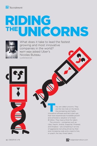 22 OBSERVE 1/16 odgersberndtson.com
Recruitment
RIDING
UNICORNS
They are called unicorns. They
are the new kids on the block,
the pioneering and highly
innovative software and tech start-ups
that have experienced incredible growth
and achieved a valuation of at least
$1 billion. They have a thirst for talent.
The unicorns – companies such as
Uber, Xiaomi, Airbnb, Snapchat, Pinterest
and Dropbox – are competing in an era
of aggressive recruiting driven by their
ever-increasing scale and a need to hire,
or poach, the very ﬁnest talent.
What does it take to lead the fastest
growing and most innovative
companies in the world?
MATT HIGH asked Uber’s
Nicolas Buteau
ILLUSTRATION BY DUST
THE
 