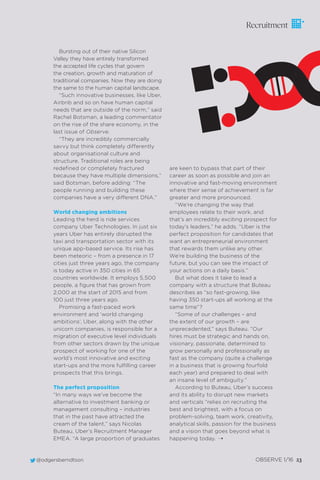 @odgersberndtson OBSERVE 1/16 23@odgersberndtson OBSERVE 1/16 23
Recruitment
Bursting out of their native Silicon
Valley they have entirely transformed
the accepted life cycles that govern
the creation, growth and maturation of
traditional companies. Now they are doing
the same to the human capital landscape.
“Such innovative businesses, like Uber,
Airbnb and so on have human capital
needs that are outside of the norm,” said
Rachel Botsman, a leading commentator
on the rise of the share economy, in the
last issue of Observe.
“They are incredibly commercially
savvy but think completely differently
about organisational culture and
structure. Traditional roles are being
redeﬁned or completely fractured
because they have multiple dimensions,”
said Botsman, before adding: “The
people running and building these
companies have a very different DNA.”
World changing ambitions
Leading the herd is ride services
company Uber Technologies. In just six
years Uber has entirely disrupted the
taxi and transportation sector with its
unique app-based service. Its rise has
been meteoric – from a presence in 17
cities just three years ago, the company
is today active in 350 cities in 65
countries worldwide. It employs 5,500
people, a ﬁgure that has grown from
2,000 at the start of 2015 and from
100 just three years ago.
Promising a fast-paced work
environment and ‘world changing
ambitions’, Uber, along with the other
unicorn companies, is responsible for a
migration of executive level individuals
from other sectors drawn by the unique
prospect of working for one of the
world’s most innovative and exciting
start-ups and the more fulﬁlling career
prospects that this brings.
The perfect proposition
“In many ways we’ve become the
alternative to investment banking or
management consulting – industries
that in the past have attracted the
cream of the talent,” says Nicolas
Buteau, Uber’s Recruitment Manager
EMEA. “A large proportion of graduates
are keen to bypass that part of their
career as soon as possible and join an
innovative and fast-moving environment
where their sense of achievement is far
greater and more pronounced.
“We’re changing the way that
employees relate to their work, and
that’s an incredibly exciting prospect for
today’s leaders,” he adds. “Uber is the
perfect proposition for candidates that
want an entrepreneurial environment
that rewards them unlike any other.
We’re building the business of the
future, but you can see the impact of
your actions on a daily basis.”
But what does it take to lead a
company with a structure that Buteau
describes as “so fast-growing, like
having 350 start-ups all working at the
same time”?
“Some of our challenges – and
the extent of our growth – are
unprecedented,” says Buteau. “Our
hires must be strategic and hands on,
visionary, passionate, determined to
grow personally and professionally as
fast as the company (quite a challenge
in a business that is growing fourfold
each year) and prepared to deal with
an insane level of ambiguity.”
According to Buteau, Uber’s success
and its ability to disrupt new markets
and verticals “relies on recruiting the
best and brightest, with a focus on
problem-solving, team work, creativity,
analytical skills, passion for the business
and a vision that goes beyond what is
happening today. ¨
 