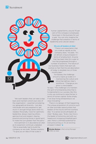 24 OBSERVE 1/16 odgersberndtson.com24 OBSERVE 1/16 odgersberndtson.com
Recruitment
“We want leaders that can take a step
back and maintain a bird’s eye view of
the organisation – essential considering
our geographical diversity – but also
individuals who are prepared to ‘get
stuck in’ and get things done when it’s
needed. Personally, I look for optimistic
leadership: always inspiring others,
gaining trust and respect, staying
positive and joining forces in good spirit
to make the sum greater than the parts.”
And optimism is in abundance at Uber
as its expansion continues unabated.
“We’ve essentially had to build the
company as we scale,” Buteau explains.
“To give you an idea of that scale in
human capital terms, around 70 per
cent of the company’s employees
have been in the business for just
a year. You can only imagine the
challenge that presents in terms of
leadership and cultural values.”
We are all leaders at Uber
“There is an expectation that
you scale as rapidly as the
company does,” he adds. “It’s
an almost unique prospect in
terms of employment. Anyone
that has been here for a year or
two has progressed through a
number of positions. The nature of
our business means that each job
evolves so fast that the job description
of today is obsolete two or three
months later.”
For Buteau the challenge
of such a rapid up-scale is in
maintaining the culture and
drive that deﬁnes Uber’s
workforce. “Change as you
grow is unavoidable,”
he says. “The challenge is to maintain
the spirit of entrepreneurship that is
fundamental to our success. But this
is why we continue to raise the bar in
terms of human capital. Quite simply,
if we stop hiring entrepreneurs we
stop innovating.”
There is no danger of that happening.
The unique proposition of unicorns such
as Uber provides opportunities that
leaders of the future will ﬁnd nowhere
else. “In a sense we are all leaders at
Uber,” Buteau says. “Every new hire is
the leader of tomorrow and with our
headcount increasing threefold each
year, there is unlimited potential for
everyone joining us. It’s an exciting
prospect indeed.” I
Nicolas Buteau is Recruiting Manager
EMEA at Uber
 