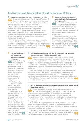 @odgersberndtson OBSERVE 1/16 27
Research
1 A business agenda at the heart of what they’re doing
It was agreed unilaterally that all high performing HR
teams have strong commercial acumen and a deep
knowledge about the business. HR needs to be central to
business decisions, not an ancillary inﬂuence.
Most said they want their team to comprise all HR
backgrounds – from strategy, project management,
technology – and to have a deep understanding of what it
really means to be doing various roles. They take every
opportunity to make sure people are coming from a position
of knowhow, founded on ‘actually doing’ rather than
theoretical understanding.
“You have to understand the business and understand the
ﬁnancials of the business because you have to be seen to
understand what people are working towards and the pressures
the businesses are facing – it adds to your credibility and
your level of engagement with the business.”
Top ﬁve common denominators of high performing HR teams
2 Customer focused and actively
contributing to the big goals of
the organisation
Great HR teams have moved
away from the transactional
and operational to the strategic. Key
hallmarks of a good HR team are
responsiveness, agility, collaboration, a
self-managed team and individual
accountability.
“Responsiveness is key – if HR are
asked and don’t respond for three to
four days, it’s not acceptable. People
think you’re payroll, hire and ﬁre. We’re
not the soft touchy feely brigade here
for a hug, we’re here to drive the
business forward.”
3 Full accountability
and measuring
success by business
outcomes
High performing
HR teams are
closely aligned with
where the business is
heading, put measures
in place to achieve the
wider business goals
and then track
performance in a
measurable and
timely way.
It’s all about action
and showing HR can
deliver – and using
commercial data to
drive change.
“We can help with
diversity, inclusion, ﬂex
work practices,
behaviours and culture.
And many would see
that as ﬂuff but we can
showing commercially
why you would do it. It’s
not enough that it might
be a nice thing to do – we
need to show it’s
about the employer
value proposition.”
4 Deliver a great employee lifecycle of experience that is aligned
with the company vision and strategic plan
Great HR teams support over the horizon employee needs,
not just today’s. A competitive and attractive employer must
pre-empt not respond to changes in employee aspirations. HR must
recognise the employee’s needs: a greater desire for ﬂexibility, the need
to contribute in a meaningful way, career development – more than just
remuneration. Employee needs must be integrated with business
aspirations.
“HR is the voice for employee experience. HR is often seen as aligned
with management – and we are – but ultimately it’s about whether
employees have a good experience at work. Are they treated with
dignity, are we developing their careers, do our leaders care about them?
HR can inﬂuence that and maybe that’s something that’s not front
and centre for managers.”
5 Act as the voice and conscience of the organisation as well as great
leadership coaches
They take ownership around people practices and are vocal
enough to challenge when something is not right. The best HR
departments have the trust of the CEO to such an extent they can
fearlessly share the challenging feedback they most need to hear.
Alongside this, to build the capability, most leading teams have a number
of development programs in place and invest signiﬁcantly in training and
development.
“If an HR director is going to be really effective one thing you have to
accept is you have to make yourself one of the loneliest people in the
business – you need to be able to stand above and to the side in terms of
objectivity, more than anyone else.”
“HR needs to be the one who will have the rough conversation – and it takes
balls. You have to risk any career ramiﬁcations that may come from that.
But other leaders look to us to have that tough conversation.” I
 