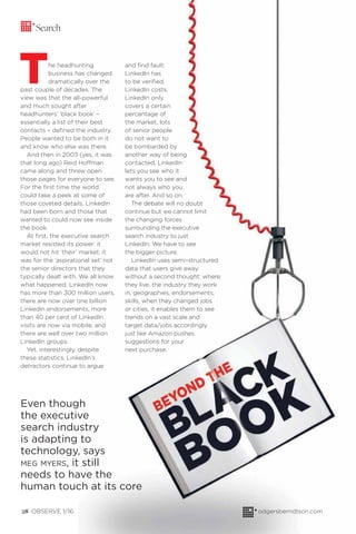 Even though
the executive
search industry
is adapting to
technology, says
MEG MYERS, it still
needs to have the
human touch at its core
The headhunting
business has changed
dramatically over the
past couple of decades. The
view was that the all-powerful
and much sought after
headhunters’ ‘black book’ –
essentially a list of their best
contacts – deﬁned the industry.
People wanted to be both in it
and know who else was there.
And then in 2003 (yes, it was
that long ago) Reid Hoffman
came along and threw open
those pages for everyone to see.
For the ﬁrst time the world
could take a peek at some of
those coveted details. LinkedIn
had been born and those that
wanted to could now see inside
the book.
At ﬁrst, the executive search
market resisted its power: it
would not hit ‘their’ market, it
was for the ‘aspirational set’ not
the senior directors that they
typically dealt with. We all know
what happened. LinkedIn now
has more than 300 million users,
there are now over one billion
LinkedIn endorsements, more
than 40 per cent of LinkedIn
visits are now via mobile, and
there are well over two million
LinkedIn groups.
Yet, interestingly, despite
these statistics, LinkedIn’s
detractors continue to argue
Search
odgersberndtson.com28 OBSERVE 1/16
and ﬁnd fault:
LinkedIn has
to be veriﬁed,
LinkedIn costs,
LinkedIn only
covers a certain
percentage of
the market, lots
of senior people
do not want to
be bombarded by
another way of being
contacted, LinkedIn
lets you see who it
wants you to see and
not always who you
are after. And so on.
The debate will no doubt
continue but we cannot limit
the changing forces
surrounding the executive
search industry to just
LinkedIn. We have to see
the bigger picture.
LinkedIn uses semi–structured
data that users give away
without a second thought: where
they live, the industry they work
in, geographies, endorsements,
skills, when they changed jobs
or cities, it enables them to see
trends on a vast scale and
target data/jobs accordingly
just like Amazon pushes
suggestions for your
next purchase.
 