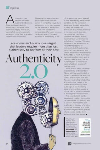 odgersberndtson.com
Authenticity
2.0
ROB GOFFEE and GARETH JONES argue
that leaders require more than just
authenticity to perform at their best
Opinion
Authenticity has
become the latest
buzzword in business.
Dozens of books, both in
America and in Europe, have
been encouraging individuals,
especially those who aspire to
leadership, to be their true selves
– to ﬁnd their ‘true north’.
Alongside this, executives are
encouraged to tell their life
stories in compelling ways. But is
authenticity on its own enough
for the exercise of leadership?
There have been some
considerable differences between
the American and European
accounts of authenticity. In the
US, it seems that being yourself
is both a necessary and sufficient
condition for the exercise of
leadership. It is as if authenticity
is solely the property of
individuals. In Europe authenticity
is more commonly seen as a
necessary, but insufficient,
condition for leaders. Rather,
leaders should use themselves
skilfully and in context. This view
forces us to see authenticity as
not just the property of
individuals, but of relationships
– you can’t be a leader on your
own! If leadership is a relationship
it should be as much illuminated
by sociological concepts as it is
by psychological ones. The last
hundred years of research on
leaders has been excessively
psychological.
What does it mean for leaders
to act skilfully and in context?
Above all, they need the skill of
situation sensing – the ability to
collect and interpret soft data.
To walk into the Frankfurt office
and notice that morale is up,
to feel that something is not
quite right in the marketing
department. And of course, a
critical part of situation sensing
is reading the cultural context.
This essential skill can be
developed. Leaders do need to
be themselves, but skilfully and
in context. Perhaps the real
challenge, in this age of endless
corporate scandals, is to build
authentic organisations, places
where people can be their
authentic and best selves. I
Why Should
Anyone Work
Here? What It
Takes To Create
An Authentic
Organization by
Rob Goffee and
Gareth Jones is
published by
Harvard Business
Review Press, $30
30
ILLUSTRATION:IKONIMAGES/ALAMY
 