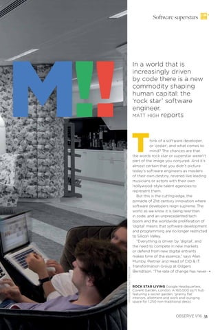 Software superstars
Think of a software developer,
or ‘coder’, and what comes to
mind? The chances are that
the words rock star or superstar weren’t
part of the image you conjured. And it’s
almost certain that you didn’t picture
today’s software engineers as masters
of their own destiny, revered like leading
musicians or actors with their own
Hollywood-style talent agencies to
represent them.
But this is the cutting edge, the
pinnacle of 21st century innovation where
software developers reign supreme. The
world as we know it is being rewritten
in code, and an unprecedented tech
boom and the worldwide proliferation of
‘digital’ means that software development
and programming are no longer restricted
to Silicon Valley.
“Everything is driven by ‘digital’, and
the need to compete in new markets
or defend from new digital entrants
makes time of the essence,” says Alan
Mumby, Partner and Head of CIO & IT
Transformation Group at Odgers
Berndtson. “The rate of change has never¨
In a world that is
increasingly driven
by code there is a new
commodity shaping
human capital: the
‘rock star’ software
engineer.
MATT HIGH reportsM!!
OBSERVE 1/16 33
ROCK STAR LIVING Google Headquarters,
Covent Garden, London. A 160,000 sq ft hub
featuring a secret garden, ‘granny flat’
interiors, allotment and work and lounging
space for 1,250 non-traditional desks
PENSON/REX/SHUTTERSTOCK
 