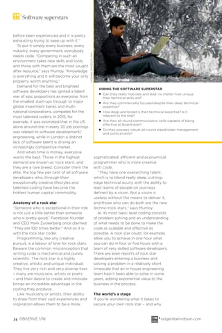 34 OBSERVE 1/16 odgersberndtson.com
Software superstars
before been experienced and it is pretty
exhausting trying to keep up with it.”
To put it simply every business, every
industry, every government, everybody
needs code. “Competing in such an
environment takes new skills and tools,
and those with them are the most sought
after resource,” says Mumby. “Knowledge
is everything and it will become your only
property worth anything.”
Demand for the best and brightest
software developers has ignited a talent
war of epic proportions as everyone, from
the smallest start-ups through to major
global investment banks and multi-
national corporations, competes for the
most talented coders. In 2015, for
example, it was estimated that in the US
alone around one in every 20 job postings
was related to software development/
engineering, while in London a distinct
lack of software talent is driving an
increasingly competitive market.
And when time is money, everyone
wants the best. Those in the highest
demand are known as ‘rock stars’, and
they are a rare breed. Consider them the
elite, the top few per cent of all software
developers who, through their
exceptionally creative lifestyles and
talented coding have become the
hottest human capital commodity.
Anatomy of a rock star
“Someone who is exceptional in their role
is not just a little better than someone
who is pretty good,” Facebook founder
and CEO Mark Zuckerberg once claimed.
“They are 100 times better.” And so it is
with the rock star coder.
Programming, like any creative
pursuit, is a labour of love for rock stars.
Beware the common misconception that
writing code is mechanical and purely
scientiﬁc. The rock star is a highly
creative, artistic and unique individual.
They live very rich and very diverse lives
– many are musicians, artists or poets
– and their desire to create and innovate
brings an incredible advantage in the
coding they produce.
Like musicians or artists, their ability
to draw from their vast experiences and
inspiration allows them to be a more
sophisticated, efficient and economical
programmer who is more creative
with code.
“They have one overarching talent,
which is to blend really deep, cutting-
edge technical acuity with the ability to
lead teams of people on journeys
deﬁned by a vision. But a vision is
useless without the means to deliver it,
and those who can do both are the new
techno-rock stars,” says Mumby.
At its most basic level coding consists
of problem solving and an understanding
of what needs to be done to make the
code as scalable and effective as
possible. A rock star could, for example,
allow you to achieve in one hour what
you can do in four or ﬁve hours with a
team of very skilled software developers.
There are even reports of rock star
developers entering a business and
solving a problem in a relatively short
timescale that an in-house engineering
team hasn’t been able to solve in some
years, adding exponential value to the
business in the process.
The world’s a stage
If you’re wondering what it takes to
secure your own rock star – and why
HIRING THE SOFTWARE SUPERSTAR
G Can they really motivate and lead, no matter how unique
their technical skills are?
G Are they commercially focused despite their deep technical
expertise?
G How deep and broad is their technical expertise? Is it
relevant to the role?
G Are their all-round communication skills capable of being
effective at Board level?
G Do they possess robust all-round stakeholder management
and political skills?
HORNBILIMAGES/ALAMY
 