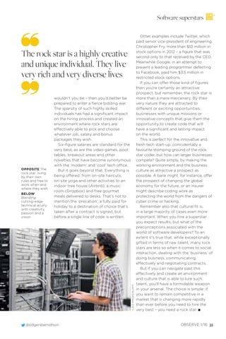 Software superstars
wouldn’t you be – then you’d better be
prepared to enter a ﬁerce bidding war.
The sparsity of such highly skilled
individuals has had a signiﬁcant impact
on the hiring process and created an
environment where rock stars are
effectively able to pick and choose
whatever job, salary and bonus
packages they wish.
Six-ﬁgure salaries are standard for the
very best, as are the video games, pool
tables, breakout areas and other
novelties that have become synonymous
with the ‘modern’ and ‘cool’ tech office.
But it goes beyond that. Everything is
being offered, from on-site haircuts,
on-site yoga and other activities to an
indoor tree house (Airbnb), a music
room (Dropbox) and free gourmet
meals delivered to desks. That’s not to
mention the ‘precation’, a fully paid for
holiday to a destination of choice that’s
taken after a contract is signed, but
before a single line of code is written.
The rock star is a highly creative
and unique individual. They live
very rich and very diverse lives
Other examples include Twitter, which
paid senior vice-president of engineering,
Christopher Fry, more than $10 million in
stock options in 2012 – a ﬁgure that was
second only to that received by the CEO.
Meanwhile Google, in an attempt to
prevent a leading programmer defecting
to Facebook, paid him $3.5 million in
restricted stock options.
If you can offer those kind of ﬁgures
then you’re certainly an attractive
prospect, but remember, the rock star is
more than a mere mercenary. By their
very nature they are attracted to
different or exciting opportunities,
businesses with unique missions or
innovative concepts that give them the
opportunity to create code that will
have a signiﬁcant and lasting impact
on the world.
This is perfect for the innovative and
fresh tech start-up, coincidentally a
favourite stomping ground of the rock
star coder, but how can larger businesses
compete? Quite simply, by making the
working environment and the business
culture as attractive a prospect as
possible. A bank might, for instance, offer
the prospect of changing the global
economy for the future, or an insurer
might describe coding work as
protecting the world from the dangers of
cyber crime or hacking.
Remember also that cultural ﬁt is,
in a large majority of cases even more
important. When you hire a superstar
you expect results, but what of the
preconceptions associated with the
world of software developers? To an
extent it’s true that, while exceptionally
gifted in terms of raw talent, many rock
stars are less so when it comes to social
interaction, dealing with the ‘business’ of
doing business, communicating
effectively and negotiating contracts.
But if you can navigate past this
effectively and create an environment
and culture that is able to lure such
talent, you’ll have a formidable weapon
in your arsenal. The choice is simple: if
you want to remain competitive in a
market that is changing more rapidly
than ever before you need to hire the
very best – you need a rock star. I
OPPOSITE The
rock star: living
by their own
rules and free to
work when and
where they wish
BELOW
Blending
cutting-edge
technical acuity
with creativity,
passion and a
vision
JUICEIMAGES/ALAMY
OBSERVE 1/16 35@odgersberndtson
 