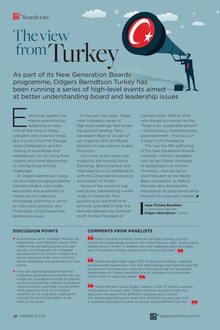 36 OBSERVE 1/16 odgersberndtson.com
Boardroom
As part of its New Generation Boards
programme, Odgers Berndtson Turkey has
been running a series of high-level events aimed
at better understanding board and leadership issues
Everybody agrees that
mature and effective
leadership is more
critical than ever in these
turbulent and uncertain times.
But it is also true that through
close collaboration and the
sharing of knowledge and
experiences, we can bring fresh
insights and novel approaches
to solving these difficult
challenges.
At Odgers Berndtson Turkey
we have been bringing together
industry leaders, role model
executives and academics to
create ad hoc collective
knowledge platforms in which
to share best practices and
investigate critical board and
leadership issues.
In the past two years, these
have included a series of
high-level meetings held under
the general heading ‘New
Generation Boards’ as part of
our ongoing CEO and Board
practice to help improve board
dynamics.
Our most recent event was
hosted by the Istanbul Stock
Exchange, Borsa Istanbul, and
organised by us in collaboration
with the Corporate Governance
Association of Turkey.
Some of the country’s top
executives, representing a wide
range of industries, from
publishing to automotive to
services, attended to hear the
keynote delivered by Christian
Wulff, former President of
Germany from 2010 to 2012,
who shared his opinion on the
‘Three is for sustainable growth’
– inclusiveness, implementation,
and investment – the focus of
Turkey’s G20 Presidency.
This was the ﬁfth gathering
of the New Generation Boards
meetings. Previous speakers,
such as Ian Goldin, Professor
of Globalisation at Oxford
University, who served as
Vice-President at the World
Bank and advisor to Nelson
Mandela, also stressed the
importance of good governance
beyond the corporate context. I
Ayşe Öztuna Bozoklar
is Managing Partner,
Odgers Berndtson, Turkey
• Inclusiveness and increased diversity at
board level, with members drawn from
different social backgrounds and age
groups, and especially an increased
representation of women in board and
senior executive roles, are crucial for
better leadership and governance in the
future.
• Anti-corruption legislation and strict
corporate governance principles can no
longer be considered enough to prevent
serious wrongdoing. Instead, companies
need to build a corporate culture where
each board decision is scrutinised
carefully for its long-term implications,
not just the short-term effect it can
have on revenues.
DISCUSSION POINTS
Turkey
Theview
from
Panel member Ali Kibar, chairman of Kibar Holding, a major
industrial conglomerate active in the metal industry, said: “Every board
should have a ‘Mr No’, a director who will challenge dominant ideas
and, if necessary, directly oppose the views of the chair.”
Panel member Agah Uğur, CEO of Borusan Holding, a leading
conglomerate operating in iron and steel, energy and logistics said the
presence of non-executive directors themselves did not guarantee
board diversity “unless the board is truly prepared to share power
and to listen to opposing ideas.”
Panel member Vuslat Doğan Sabancı, chair of Turkey’s leading
media group, Hürriyet, said: “Board diversity should include non-
executive members from different industries and cultures.
We started appointing non-executive directors 12 years ago with
a long-term perspective, and our group has beneﬁted from this.”
COMMENTS FROM PANELISTS
 