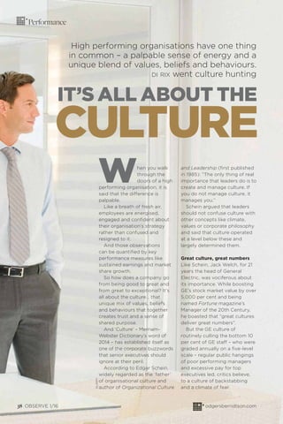 Performance
IT’S ALL ABOUT THE
High performing organisations have one thing
in common – a palpable sense of energy and a
unique blend of values, beliefs and behaviours.
DI RIX went culture hunting
When you walk
through the
doors of a high
performing organisation, it is
said that the difference is
palpable.
Like a breath of fresh air,
employees are energised,
engaged and conﬁdent about
their organisation’s strategy
rather than confused and
resigned to it.
And those observations
can be quantiﬁed by key
performance measures like
sustained earnings and market
share growth.
So how does a company go
from being good to great and
from great to exceptional? It’s
all about the culture… that
unique mix of values, beliefs
and behaviours that together
creates trust and a sense of
shared purpose.
And ‘Culture’ – Merriam-
Webster Dictionary’s word of
2014 – has established itself as
one of the corporate buzzwords
that senior executives should
ignore at their peril.
According to Edgar Schein,
widely regarded as the ‘father’
of organisational culture and
author of Organizational Culture
and Leadership (ﬁrst published
in 1985): “The only thing of real
importance that leaders do is to
create and manage culture. If
you do not manage culture, it
manages you.”
Schein argued that leaders
should not confuse culture with
other concepts like climate,
values or corporate philosophy
and said that culture operated
at a level below these and
largely determined them.
Great culture, great numbers
Like Schein, Jack Welch, for 21
years the head of General
Electric, was vociferous about
its importance. While boosting
GE’s stock market value by over
5,000 per cent and being
named Fortune magazine’s
Manager of the 20th Century,
he boasted that “great cultures
deliver great numbers”.
But the GE culture of
routinely culling the bottom 10
per cent of GE staff – who were
graded annually on a ﬁve-level
scale – regular public hangings
of poor performing managers
and excessive pay for top
executives led, critics believe,
to a culture of backstabbing
and a climate of fear.
CULTURE
38 OBSERVE 1/16 odgersberndtson.com
ALAMY
 