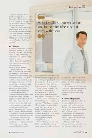 @odgersberndtson OBSERVE 1/16 39
Performance
Toronto-based Human
Capital Strategist and Executive
Coach, David Wexler, is typical
of a new breed of manager that
has turned his back on Welch’s
management model.
“High performance cultures
do not differ from industry to
industry or market to market.
They start and end with the
CEO. And only when that CEO
stops paying lip service to the
notion of culture do things
improve.”
No ‘I’ in team
“If his actions prove contrary to
his words, it leads to low trust
and high cynicism. The driving
factor to high performing
workplaces are high levels of
employee trust.”
Chris Canazoli, head of New
York-based organisational
culture consultants
gothamCulture agrees.
“A company may say they
want to encourage teamwork,
but when you look at the
compensation model they use
for the salesforce, you often
ﬁnd it heavily skewed towards
individual performance. And
the salesforce is not going to
work collaboratively, if the
reward and recognition
processes are designed for
individual performance.”
Wexler commends Xerox and
Proctor & Gamble for their
longstanding enviable cultures.
Both take a long term view in
terms of career development
and progression, investing in
formal training of future
leaders. Because their cultures
are so strong, they are unlikely
to be shaken by one bad hire or
bad period of company activity.
“Even when ﬁrms like Rim
(maker of Blackberry) with
great cultures hit on hard times,
employees want to stay
connected either through
So it’s for CEOs to take a serious
look in the mirror, because it all
starts with them
LinkedIn or social media where
former employee pages are set
up and regular get-togethers in
bars near the HQ organised.
Ex-employees then work to
help one another ﬁnd work.”
Small cultural changes can
also have huge positive
knock-on effects even in
rules-based patriarchal ﬁrms
like Toshiba and Honda he says.
While VP and Global Head of
Human Resources for software
company Alias Systems about
10 years ago, he appointed a
Japanese national with a
background in global hotel
chains as head of HR in Alias’s
Asian operation in Tokyo which
instantly led to increased
employee morale and
engagement.
“The ﬁrst thing she did was
to throw out the traditional
rules-based work plan that was
in place and replaced it with a
more progressive empowering
approach which treated adults
like adults.
“Workers were told that they
no longer had to ask to use the
bathroom, and the culture
instantly started to improve,”
he said.
A climate of openness
Denizbank CEO Hakan Ates is
in no doubt about what is
driving high performance at
Turkey’s ﬁfth biggest private
bank, which he started 18 years
ago. While he cites
transparency, accountability,
responsibility and fairness as
key, he says his most valuable
resource is human.
“I have a motto that
whenever anyone joins the ﬁrm
we recreate the bank from ¨
 