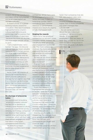 odgersberndtson.com
scratch. His or her contribution
and ideas will be instrumental,
and as an organisation we
reshape culturally.”
A recent winner of a global
banking industry award for
innovation, Ates says to achieve
high performance a bank’s
culture must welcome and
encourage staff to express their
ideas in a climate of openness
“because the more you do that,
the more eager people will be
to give”.
“I am a matchmaker, not a
banker,” he says. “On the one
side we have our most valuable
resource that is human and on
the other side is technology.
Bring those together and we
are on to a winner. Because to
win in ﬁnancial services you
have to keep coming up with
new technologies to give the
customer the best experience
and to stay ahead of the
competition.”
Rocky Ozaki, HR director of
Vancouver-based PaySavvy,
which provides software to
manage human capital, says that
it is in the start-up technology
sector that the future workforce
(aka ‘connected generation’)
is making the biggest waves,
because they can rewrite
the rules.
No shortage of ping-pong
tables
His commitment to building
“amazing company cultures”
has led him to develop an
industry-wide People & Culture
(employee experience) survey,
whereby technology companies
can discover their ranking
against other participating tech
companies, which will then help
them attract, engage and retain
top talent in the hyper-
competitive tech industry.
“In 2014/15 our team
examined countless technology
companies. While there were
no shortages of ping-pong
tables and beer fridges, a
surprising number hadn’t
considered team member
retention or performance
impacts as a result of a slightly
or fully disengaged staff.
Reaping the rewards
“We’re not a ‘top employer’
competition so we won’t share
company names. Instead, we
will tell you what percentile
your engagement scores fall
into. The more companies
involved, the more data we can
share and the more we force
one another to continually
improve,” he says.
So how do you know whether
your investment in culture will
reap dividends?
Over an 11-year period John
Kotter and James Heskett,
authors of Corporate Culture
and Performance (ﬁrst published
in 1992) carried out an extensive
research project detailing the
corporate culture of 207 large
US companies across 22
industries, looking at how each
company’s culture affected its
economic performance.
From that research, it
highlighted the difference
in results – over the 11 years –
between 12 ﬁrms that did and
20 ﬁrms that did not have
performance-enhancing
cultures, even looking at
companies that were similar
in every other way – American
Airlines versus Northwest for
example – to isolate the effect
of corporate culture.
And the results were
staggering. The average share
price growth in the 12 ‘good’
ﬁrms was 901 per cent,
compared to just 74 per cent
in the 20 ‘bad’.
Those that cared for all their
stakeholders grew four times
faster than companies that did
not. Job creation rates were
seven times higher and net
income increases 750 times
higher than in those companies
that didn’t manage their
cultures well.
So can we be optimistic
about the new millennium
workplace? Not according to
Wexler. “If you ask most
employees if they are happy at
work they will say no. So it’s for
CEOs to take a serious look in
the mirror, because it all starts
with them.” I
Di Rix is a freelance business
journalist
40 OBSERVE 1/16
Performance
 