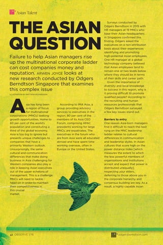 42 OBSERVE 1/16 odgersberndtson.com
Asian Talent
THE ASIAN
QUESTION
Failure to help Asian managers rise
up the multinational corporate ladder
can cost companies money and
reputation. ARWEN JOYCE looks at
new research conducted by Odgers
Berndtson Singapore that examines
this complex issue
ILLUSTRATION BY MATTHEW RICHARDSON
Asia has long been
a region of focus
for multinational
corporations (MNCs) seeking
growth opportunities. Home to
60 per cent of the world’s
population and constituting a
third of the global economy,
Asia is too big to ignore but
presents unique challenges to
companies that have a
primarily Western outlook.
Unsurprisingly, the same
cultural and communication
differences that make doing
business in Asia challenging for
Western companies also play a
role in keeping Asian executives
out of the upper echelons of
management. This is a challenge
MNCs will need to tackle
head-on in order to maintain
their competitiveness in
this crucial
market.
According to IMA Asia, a
group providing advisory
services to executives in the
region, 80 per cent of the
members of its Asia CEO
Forum, comprising APAC
presidents working for large
MNCs, are expatriates. The
executives in the forum who
are from Asia were all educated
abroad and have spent time
working overseas, often in
Europe or the United States.
Surveys conducted by
Odgers Berndtson in 2015 with
HR managers at 19 MNCs who
base their Asian headquarters
in Singapore conﬁrmed this
ﬁnding. Odgers asked the
executives on a non-attribution
basis about their experiences
identifying and promoting
high-potential Asian employees.
One HR manager at a global
technology company believed
that Asian employees tend to
remain one or two levels below
where they should be in terms
of their skills and career path.
Given the importance of
diversity and local knowledge
to success in this region, why is
it proving difficult to promote
qualiﬁed people? According to
the recruiting and human
resources professionals that
Odgers Berndtson surveyed,
a few key issues stand out.
Barriers to entry
One reason Asia-born managers
ﬁnd it difficult to reach the next
rung on the MNC leadership
ladder relates to cultural
differences in communication
and leadership styles. In Asian
cultures that score high on the
power distance index [which
measures the extent to which
the less powerful members of
organisations and institutions
accept and expect that power is
distributed unequally],
respecting your elders,
deferring to those above you in
the corporate hierarchy and
consensus building are key. As a
result, a highly capable Asian
 