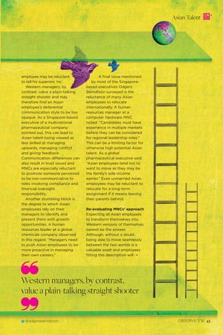 Asian Talent
@odgersberndtson OBSERVE 1/16 43
employee may be reluctant
to tell his superiors ‘no’.
Western managers, by
contrast, value a plain-talking
straight shooter and may
therefore ﬁnd an Asian
employee’s deferential
communication style to be too
opaque. As a Singapore-based
executive of a multinational
pharmaceutical company
pointed out, this can lead to
Asian talent being viewed as
less skilled at managing
upwards, managing conﬂict
and giving feedback.
Communication differences can
also result in trust issues and
MNCs are especially reluctant
to promote someone perceived
to be non-communicative to
roles involving compliance and
ﬁnancial oversight
responsibility.
Another stumbling block is
the degree to which Asian
employees rely on their
managers to identify and
present them with growth
opportunities. A human
resources leader at a global
chemicals company observed
in this regard: “Managers need
to push Asian employees to be
more proactive in managing
their own careers.”
A ﬁnal issue mentioned
by most of the Singapore-
based executives Odgers
Berndtson surveyed is the
reluctance of many Asian
employees to relocate
internationally. A human
resources manager at a
computer hardware MNC
noted: “Candidates must have
experience in multiple markets
before they can be considered
for regional leadership roles.”
This can be a limiting factor for
otherwise high potential Asian
talent. As a global
pharmaceutical executive said:
“Asian employees tend not to
want to move as they may be
the family’s sole income
earner.” Even unmarried Asian
employees may be reluctant to
relocate for a long-term
assignment if it means leaving
their parents behind.
Re-evaluating MNCs’ approach
Expecting all Asian employees
to transform themselves into
Western versions of themselves
cannot be the answer.
Although, without a doubt,
being able to move seamlessly
between the two worlds is a
valuable asset and employees
ﬁtting this description will
Western managers, by contrast,
value a plain-talking straight shooter
¨
 