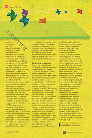 44 OBSERVE 1/16 odgersberndtson.com
continue to
be expensive
and highly
poachable. Instead,
according to some
human resources
managers in Asia Paciﬁc,
MNCs need to address the
weaknesses of their current
approach to hiring and talent
management in the region if
increasing diversity and local
market knowledge are truly a
priority. By and large, the talent
development programs of
MNCs are designed with the
Western executive in mind. Of
the 19 MNCs surveyed, only 13
had a formal talent
development program in place
and only seven had tailored
that program to suit the
particular needs of Asian
employees. Not surprisingly, the
same seven were the only
companies surveyed that had
promoted local Asian talent
– meaning Asian employees
who had not spent a signiﬁcant
amount of time in the West – to
APAC leadership roles.
For one thing, Western-
leaning talent development
programmes tend to emphasise
longer-term overseas rotations
as opposed to short-term
placements that guarantee the
employee’s position will still be
there when she returns home.
The latter are generally more
palatable to Asian talent.
In addition, networking and
proﬁle-raising are often key to
climbing the ranks at an MNC.
These are skills that are learned
throughout a Western-style
education and corporate
environment and may not come
naturally to someone from a
different cultural background.
Contrasting perceptions
One of the multinational
technology company executives
Odgers Berndtson spoke to
contrasted the perception of
what is needed for career
advancement in the West and in
Asia: “Asian employees project
a more competency-based
model of success while Western
employees tend to proactively
educate themselves on
company structures and take on
responsibilities beyond their
functional titles.” Companies
that are seeking to increase
diversity in their top echelon of
managers would be wise to
recognise that this difference in
approach is cultural as opposed
to viewing it as a deﬁciency on
the part of Asian employees.
As a human resources leader
at a multinational chemicals
company observed: “One can
not simply apply Western talent
development models to Asian
employees and expect that to
work.” Another executive at a
global telecommunications
company advised: “Companies
should change their [career
development] systems to cater
to Asian talent. This would
internationalise their talent
pools, which are quite
headquarters-centric.”
It may be inescapable that
“relocating gives candidates
peripheral vision and learning
agility” that is difficult to acquire
if an employee never leaves his
home market. But companies
should consider whether a
three-week overseas assignment
might achieve the same
development goals as a longer
placement. Likewise, managers
should question whether
over-emphasising the ability to
network across the organisation
could cause them to overlook
well-qualiﬁed candidates for
regional roles. As long as
talent development
programmes are designed
to recognise only people
that ﬁt the typical Western
proﬁle of a ‘high potential’
employee, valuable talent
resources will be missed.
The bottom line is that failure
to remove the glass ceiling for
Asian talent will cost companies
money – either in terms of
costly expat placements that
fail to yield sustainable results
or missed growth opportunities
in the region. I
Arwen Joyce is a business
journalist based in Singapore
Asian Talent
 