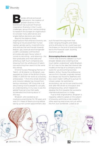 46 OBSERVE 1/16 odgersberndtson.com
Diversity
Besides ethical and social
implications, the creation of
greater diversity in the
boardroom has a proven ﬁnancial
imperative. Diversity in the C-suite
challenges ‘group-think’ and according
to research encourages an organisation
to consider many alternatives and
angles before decisions are made.
Beyond the balance sheet,
organisations that embrace diversity are
helping to future-proof their human
capital; gender parity, mixed ethnicity
and policies that are friendly towards
lesbian, gay, bisexual and transgender
(LGBT) candidates will ﬁnd their
principles also gain favour when it
comes to recruiting – and retaining – the
best graduates and most able and
ambitious staff. Such companies are
drawing from the whole pool of talent,
not restricting their search to the same
few arenas.
Ernst & Young’s Managing Partner of
Talent, UK & Ireland, Liz Bingham, was
awarded an Order of the British Empire
(OBE) in 2015 for her work as a diversity
ambassador. “I think the whole diversity
and inclusion debate has moved from
being a necessary ‘HR’ thing that is all
about being nice to people to, actually,
an understanding. In my view it was the
global ﬁnancial crisis that really
accelerated the thinking about it,”
she says.
Bingham, who worked as an
insolvency practitioner for 30 years and
was EY’s Head of Restructuring before
taking up her current appointment, also
puts forward the argument that
wider-ranging thoughts and ideas,
and to attitudes to risk, could have put
the brakes on the kind of practices that
led to the ﬁnancial crash, stunting
economic growth.
Encouraging diverse role models
“I think that economic debate is a much
broader debate and is starting to be
much better understood,” adds Bingham.
EY isn’t new to the idea that diverse role
models at the top of a company set the
scene for up and coming business
leaders. Arthur Young, the professional
service ﬁrm’s founder, originally trained
as a lawyer, but found his deafness and
low vision made it difficult to pursue his
chosen career. He switched to
accountancy, set up his own practice and
ever after felt driven to innovation and
entrepreneurship, which helped him
develop the ﬁrm towards the successful
international practice it is today.
True to that original ethos, Bingham is
regularly called to speak on the subject
of diversity and to be a role model for
other aspiring executives not just within
the ﬁrm, but worldwide. Listed as an
 
