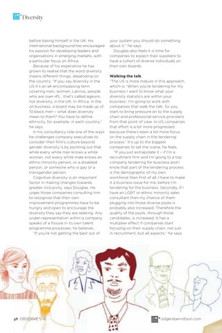 48 OBSERVE 1/16 odgersberndtson.com
Diversity
before basing himself in the UK. His
international background has encouraged
his passion for developing leaders and
organisations in emerging markets, with
a particular focus on Africa.
Because of his experience he has
grown to realise that the word diversity
means different things, depending on
the country. “If you say diversity in the
US it’s an all-encompassing term
covering men, women, Latinos, people
who are over-45… that’s called ageism,
not diversity, in the UK. In Africa, in the
oil business, a board may be made up of
10 black men – what does diversity
mean to them? You have to deﬁne
ethnicity, for example, in each country,”
he says.
In his consultancy role one of the ways
he challenges company executives to
consider their ﬁrm’s culture beyond
gender diversity is by pointing out that
while every white man knows a white
woman, not every white male knows an
ethnic minority person, or a disabled
person, or someone who is gay or a
transgender person.
Cognitive diversity is an important
factor in making changes towards
greater inclusivity, says Douglas. He
urges those companies consulting him
to recognise that their own
improvement programmes have to be
hungry and open to encourage the
diversity they say they are seeking. Any
under-representation within a company
speaks of a ﬁssure in its own talent
programme processes, he believes.
“If you’re not getting the best out of
your system you should do something
about it,” he says.
Douglas also feels it is time for
companies to expect their suppliers to
have a cohort of diverse individuals on
their own boards.
Walking the talk
“The US is more mature in this approach,
which is: ‘When you’re tendering for my
business I want to know what your
diversity statistics are within your
business’; I’m going to work with
companies that walk the talk. So you
start to bring pressure on to the supply
chain and professional service providers
from that point of view. In US companies
that effort is a lot more progressed
because there’s been a lot more focus
on the supply chain in the tendering
process.” It’s up to the biggest
companies to set the scene, he feels.
“If you just extrapolate it – if I’m a
recruitment ﬁrm and I’m going to a top
company tendering for business and I
know that part of the tendering process
is the demographic of my own
workforce then ﬁrst of all, I have to make
it a business issue for me, before I’m
tendering for the business. Secondly, if I
have an LGBT or ethnic minority sales
consultant then my chance of them
plugging into those diverse pools is
probably also increased. Therefore the
quality of the pools, through those
candidates, is increased. It has a
multiplier effect if companies start
focusing on their supply chain, not just
in recruitment, but all aspects,” he says.
 