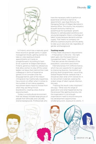 have the necessary skills to perform at
board level will ﬁnd no barrier to
appointment, says Ayşe Öztuna, the
Managing Partner of Odgers Berndtson’s
Istanbul office. The country has enjoyed a
buoyant economy making it a
powerhouse for businesses’ growth.
Despite its well-educated workforce and
young demographic there’s a shortage of
talent simply because demand outstrips
supply. That means no company can
afford to overlook anyone with the ability
to take up an executive role, regardless of
gender and background.
Tracking results
“If they meet a business’s requirements
– if that person is the one – the right
talent gets into the board room or
management team,” says Öztuna.
“That also serves the interests of the
population, consumers and clients.”
International law ﬁrm Clifford Chance,
which has won awards for its approach
to improving diversity, has bottom up
and top down programmes. Laura King,
Global People Partner, believes that it
should be clear what a ﬁrm stands for in
its recruitment materials: seeking the
widest range of talent signals intention,
she says.
“Tracking the result is also important,”
she says. “What was the range of
application and what happened during
the process? But getting diversity into
the organisation is not enough:
organisations need to ensure everyone
has development opportunities
(challenging work, exposure to clients,
OBSERVE 1/16 49
Diversity
In Finland, which has a relatively good
track record on gender parity in upper
management levels, getting women to
take on roles leading to board
appointments isn’t quite so
straightforward. According to Sami
Erviö, a partner at Odgers Berndtson,
Finland, generous maternity allowances
that allow women to stay off the career
ladder can leave them behind their male
colleagues in terms of experience
gained. Erviö considers that the
language barrier, part of the reason
immigration has traditionally stayed low,
has a knock-on effect when it comes to
the number of non-native speakers
recruitment teams have to choose from
when they are ﬁlling Finnish
boardrooms, creating a less diverse
executive team.
Turkey is a multicultural environment
that has always included large groups of
people from ethnically and culturally
diverse backgrounds. Professionals who ¨
 