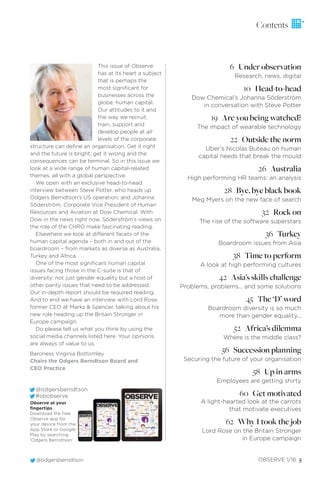@odgersberndtson OBSERVE 1/16 5
This issue of Observe
has at its heart a subject
that is perhaps the
most signiﬁcant for
businesses across the
globe: human capital.
Our attitudes to it and
the way we recruit,
train, support and
develop people at all
levels of the corporate
structure can deﬁne an organisation. Get it right
and the future is bright; get it wrong and the
consequences can be terminal. So in this issue we
look at a wide range of human capital-related
themes, all with a global perspective.
We open with an exclusive head-to-head
interview between Steve Potter, who heads up
Odgers Berndtson’s US operation, and Johanna
Söderström, Corporate Vice President of Human
Resources and Aviation at Dow Chemical. With
Dow in the news right now, Söderström’s views on
the role of the CHRO make fascinating reading.
Elsewhere we look at different facets of the
human capital agenda – both in and out of the
boardroom – from markets as diverse as Australia,
Turkey and Africa.
One of the most signiﬁcant human capital
issues facing those in the C-suite is that of
diversity: not just gender equality but a host of
other parity issues that need to be addressed.
Our in-depth report should be required reading.
And to end we have an interview with Lord Rose,
former CEO at Marks & Spencer, talking about his
new role heading up the Britain Stronger in
Europe campaign.
Do please tell us what you think by using the
social media channels listed here. Your opinions
are always of value to us.
Baroness Virginia Bottomley
Chairs the Odgers Berndtson Board and
CEO Practice
Observe at your
ﬁngertips
Download the free
Observe app for
your device from the
App Store or Google
Play by searching
‘Odgers Berndtson’
@odgersberndtson
#obobserve OBSERVEThe Odgers Berndtson Global Magazine_ Issue 01 2016
HUMAN CAPITAL
DIVERSITY
DIGITAL
HIGH
PERFORMANCE
ACTIVISM
MOTIVATION
ASIA
SUCCESSION
AUSTRALIA
A special issue
OBSERVEThe Odgers Berndtson Global Magazine_ Issue 01 2016
HUMAN CAPITAL
DIVERSITY
DIGITAL
AUTHENTICITY
HR
SEARCH
HIGH
PERFORMANCE
ACTIVISM
MOTIVATION
ASIA
SUCCESSION
AFRICA
AUSTRALIA
A special issue
OBSERVEhe Odgers Berndtson Global Magazine_ Issue 01 201
HUMAN CAPITAL
DIVERSITY
DIGITAL
AUTHENTICITY
HR
EARCH
HIGH
PERFORMANCE
ACTIVISM
MOTIVATION
ASIA
SUCCESSION
AFRICA
AUSTRALIA
A special issue
6 Under observation
Research, news, digital
10 Head-to-head
Dow Chemical’s Johanna Söderström
in conversation with Steve Potter
19 Are you being watched?
The impact of wearable technology
22 Outside the norm
Uber’s Nicolas Buteau on human
capital needs that break the mould
26 Australia
High performing HR teams: an analysis
28 Bye, bye black book
Meg Myers on the new face of search
32 Rock on
The rise of the software superstars
36 Turkey
Boardroom issues from Asia
38 Time to perform
A look at high performing cultures
42 Asia’s skills challenge
Problems, problems... and some solutions
45 The ‘D’ word
Boardroom diversity is so much
more than gender equality...
52 Africa’s dilemma
Where is the middle class?
56 Succession planning
Securing the future of your organisation
58 Up in arms
Employees are getting shirty
60 Get motivated
A light-hearted look at the carrots
that motivate executives
62 Why I took the job
Lord Rose on the Britain Stronger
in Europe campaign
Contents
 