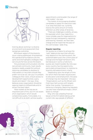 50 OBSERVE 1/16 odgersberndtson.com
Diversity
training about working in a diverse
environment) and assessment that
recognises outcomes.
Whichever aspect of the diversity
issue is being addressed, King believes
the operational foundations are the
same and she highlights strategies that
can ensure fairness across the board.
“Ensure broad communication into the
recruitment community, track results
(systems readily enable this without
requiring candidates to disclose to
interviewers or recruiters should they
prefer not to do so), ask your incumbent
colleagues their views, ensure access to
development opportunities, query
results and report,” she says. King
believes every organisation should be
seeking means to differentiate and to
attract the best talent.
“Role models at the top are an
important part of this, but I’m not aware
of an organisation which would
compromise quality. Fortunately, it is
not difficult to do both: achieve quality
appointments and broaden the range of
role models,” she says.
The matter of encouraging disabled
candidates to apply for executive roles
is an area that does not, currently,
receive the same amount of media
attention as other areas of diversity.
“There are challenges (visibility, privacy,
for example) which may make this a
more complex area for organisations to
tackle through transparency, reporting
and tracking. However, we have seen
change and we hope that the pace of
this will increase,” adds King.
Regular reporting
On quotas as a means to achieve the
‘right’ balance she says their efficacy
may depend on the starting point, the
potential talent pool, the current pace of
change and the legal framework (this
last because in some jurisdictions,
quotas are impermissible). But she says
every country has the opportunity,
particularly at board level, to improve its
diversity-led appointment criteria.
“Depending upon the length of time
for which there has been equal access
to education and employment, the pace
of change may be impacted,” she says.
“Organisations such as the 30 per cent
Club have had success with targets
rather than quotas. Transparency is
behaviour-changing. Reporting regularly
can also have a beneﬁcial impact, which
leads to change.”
King, who was a leading ﬁnancial
lawyer at the ﬁrm before taking up her
current role, says people of different
 