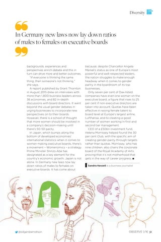 @odgersberndtson OBSERVE 1/16 51
Diversity
backgrounds, experiences and
perspectives enrich debate and this in
turn can drive more and better outcomes.
“If everyone is thinking the same
thing, then someone’s not thinking,”
she says.
A report published by Grant Thornton
in August 2015 drew on interviews with
more than 1,800 business leaders across
36 economies, and 82 in-depth
discussions with board directors. It went
beyond the usual gender debates in
urging businesses to incorporate new
perspectives on to their boards.
However, there is a school of thought
that more women should be involved in
a company’s decision-making until
there’s 50-50 parity.
In Japan, which bumps along the
bottom of developed economies’
international statistics when it comes to
women making executive boards, there’s
a movement – Womenomics – a strategy
Prime Minister Shinzo Abe has
designated as a key element for the
country’s economic growth. Japan is not
alone. In Germany new laws now lay
down ratios of males to females on
executive boards. It has come about
because, despite Chancellor Angela
Merkel’s status as one of Europe’s most
powerful and well-respected leaders,
the nation struggles to make enough
headway when it comes to gender
parity in the boardroom of its top
businesses.
Only seven per cent of Dax-listed
companies have even one woman on the
executive board, a ﬁgure that rises to 25
per cent if non-executive directors are
taken into account. Quotas have been
effective in raising female talent to
board level at Europe’s largest airline,
Lufthansa, and to creating a good
number of women working in ﬁrst and
second tier management.
CEO of a £50bn investment fund,
Helena Morrissey helped found the 30
per cent Club, with the speciﬁc aim of
creating gender parity through targets
rather than quotas. Morrissey, who has
nine children, also chairs the corporate
board of the Royal Academy of Arts,
proving that it’s not motherhood that
gets in the way of career progress. I
Sandra Kessell is a business journalist
In Germany new laws now lay down ratios
of males to females on executive boards
 