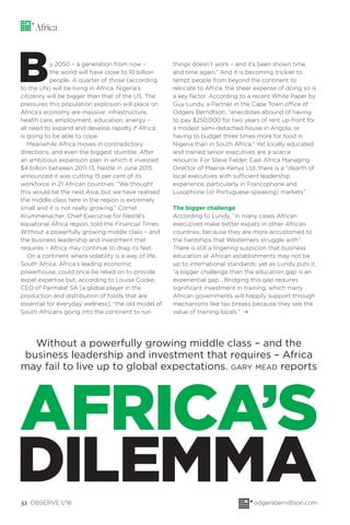 52 OBSERVE 1/16 odgersberndtson.com
Africa
Without a powerfully growing middle class – and the
business leadership and investment that requires – Africa
may fail to live up to global expectations. GARY MEAD reports
By 2050 – a generation from now –
the world will have close to 10 billion
people. A quarter of those (according
to the UN) will be living in Africa. Nigeria’s
citizenry will be bigger than that of the US. The
pressures this population explosion will place on
Africa’s economy are massive: infrastructure,
health care, employment, education, energy –
all need to expand and develop rapidly if Africa
is going to be able to cope.
Meanwhile Africa moves in contradictory
directions, and even the biggest stumble. After
an ambitious expansion plan in which it invested
$4 billion between 2011-13, Nestlé in June 2015
announced it was cutting 15 per cent of its
workforce in 21 African countries. “We thought
this would be the next Asia, but we have realised
the middle class here in the region is extremely
small and it is not really growing,” Cornel
Krummenacher, Chief Executive for Nestlé’s
equatorial Africa region, told the Financial Times.
Without a powerfully growing middle class – and
the business leadership and investment that
requires – Africa may continue to drag its feet.
On a continent where volatility is a way of life,
South Africa, Africa’s leading economic
powerhouse, could once be relied on to provide
expat expertise but, according to Louise Cooke,
CEO of Parmalat SA [a global player in the
production and distribution of foods that are
essential for everyday wellness], “the old model of
South Africans going into the continent to run
things doesn’t work – and it’s been shown time
and time again.” And it is becoming trickier to
tempt people from beyond the continent to
relocate to Africa; the sheer expense of doing so is
a key factor. According to a recent White Paper by
Guy Lundy, a Partner in the Cape Town office of
Odgers Berndtson, “anecdotes abound of having
to pay $250,000 for two years of rent up-front for
a modest semi-detached house in Angola, or
having to budget three times more for food in
Nigeria than in South Africa.” Yet locally educated
and trained senior executives are a scarce
resource. For Steve Felder, East Africa Managing
Director of Maersk Kenya Ltd, there is a “dearth of
local executives with sufficient leadership
experience, particularly in Francophone and
Lusophone (or Portuguese-speaking) markets”.
The bigger challenge
According to Lundy, “in many cases African
executives make better expats in other African
countries, because they are more accustomed to
the hardships that Westerners struggle with”.
There is still a lingering suspicion that business
education at African establishments may not be
up to international standards; yet as Lundy puts it,
“a bigger challenge than the education gap is an
experiential gap… Bridging this gap requires
signiﬁcant investment in training, which many
African governments will happily support through
mechanisms like tax breaks because they see the
value of training locals.”
AFRICA’S
DILEMMA
¨
 