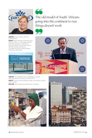 @odgersberndtson OBSERVE 1/16 53
ABOVE Louise Cooke, CEO of
Parmalat SA
RIGHT Noah Samara, Chairman and
CEO of Yazmi – a US-based digital
learning company – delivers a
keynote speech at the opening of
the 10th eLearning Africa
Conference held in Addis Ababa,
Ethiopia in May 2015
ABOVE The Nestlé factory in Babelegi, outside
Hammanskraal in Pretoria, South Africa
RIGHT Old and new buildings make up Angola’s capital
city, Luanda
BELOW Pharmaceutical laboratory in Nigeria
The old model of South Africans
going into the continent to run
things doesn’t work
PHOTOS:ALAMY
 