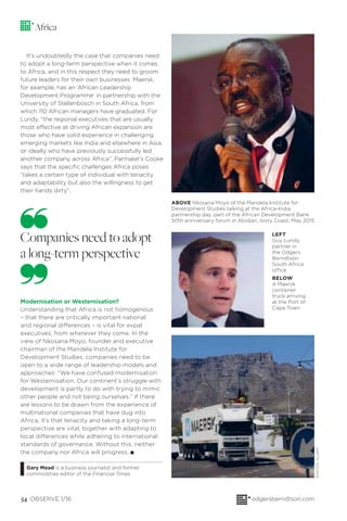 54 OBSERVE 1/16 odgersberndtson.com
Modernisation or Westernisation?
Understanding that Africa is not homogenous
– that there are critically important national
and regional differences – is vital for expat
executives, from wherever they come. In the
view of Nkosana Moyo, founder and executive
chairman of the Mandela Institute for
Development Studies, companies need to be
open to a wide range of leadership models and
approaches: “We have confused modernisation
for Westernisation. Our continent’s struggle with
development is partly to do with trying to mimic
other people and not being ourselves.” If there
are lessons to be drawn from the experience of
multinational companies that have dug into
Africa, it’s that tenacity and taking a long-term
perspective are vital, together with adapting to
local differences while adhering to international
standards of governance. Without this, neither
the company nor Africa will progress. I
Gary Mead is a business journalist and former
commodities editor of the Financial Times
It’s undoubtedly the case that companies need
to adopt a long-term perspective when it comes
to Africa, and in this respect they need to groom
future leaders for their own businesses. Maersk,
for example, has an ‘African Leadership
Development Programme’ in partnership with the
University of Stellenbosch in South Africa, from
which 110 African managers have graduated. For
Lundy, “the regional executives that are usually
most effective at driving African expansion are
those who have solid experience in challenging
emerging markets like India and elsewhere in Asia,
or ideally who have previously successfully led
another company across Africa”. Parmalat’s Cooke
says that the speciﬁc challenges Africa poses
“takes a certain type of individual with tenacity
and adaptability but also the willingness to get
their hands dirty”.
Africa
Companies need to adopt
a long-term perspective
ABOVE Nkosana Moyo of the Mandela Institute for
Development Studies talking at the Africa-India
partnership day, part of the African Development Bank
50th anniversary forum in Abidjan, Ivory Coast, May 2015
LEFT
Guy Lundy,
partner in
the Odgers
Berndtson
South Africa
office
BELOW
A Maersk
container
truck arriving
at the Port of
Cape Town
PHOTOS:ALAMY
 