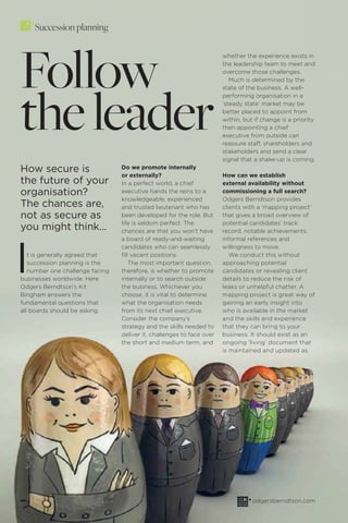 56 OBSERVE 1/16 odgersberndtson.com
Succession planning
Follow
theleader
How secure is
the future of your
organisation?
The chances are,
not as secure as
you might think...
It is generally agreed that
succession planning is the
number one challenge facing
businesses worldwide. Here
Odgers Berndtson’s Kit
Bingham answers the
fundamental questions that
all boards should be asking.
Do we promote internally
or externally?
In a perfect world, a chief
executive hands the reins to a
knowledgeable, experienced
and trusted lieutenant who has
been developed for the role. But
life is seldom perfect. The
chances are that you won’t have
a board of ready-and-waiting
candidates who can seamlessly
ﬁll vacant positions.
The most important question,
therefore, is whether to promote
internally or to search outside
the business. Whichever you
choose, it is vital to determine
what the organisation needs
from its next chief executive.
Consider the company’s
strategy and the skills needed to
deliver it, challenges to face over
the short and medium term, and
whether the experience exists in
the leadership team to meet and
overcome those challenges.
Much is determined by the
state of the business. A well-
performing organisation in a
‘steady state’ market may be
better placed to appoint from
within, but if change is a priority
then appointing a chief
executive from outside can
reassure staff, shareholders and
stakeholders and send a clear
signal that a shake-up is coming.
How can we establish
external availability without
commissioning a full search?
Odgers Berndtson provides
clients with a ‘mapping project’
that gives a broad overview of
potential candidates’ track
record, notable achievements,
informal references and
willingness to move.
We conduct this without
approaching potential
candidates or revealing client
details to reduce the risk of
leaks or unhelpful chatter. A
mapping project is great way of
gaining an early insight into
who is available in the market
and the skills and experience
that they can bring to your
business. It should exist as an
ongoing ‘living’ document that
is maintained and updated as
 