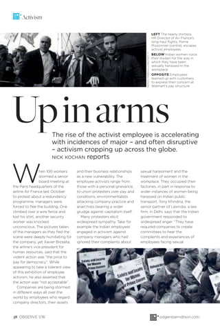 When 100 workers
stormed a senior
board meeting at
the Paris headquarters of the
airline Air France last October
to protest about a redundancy
programme, managers were
forced to ﬂee the building. One
climbed over a wire fence and
lost his shirt, another security
worker was knocked
unconscious. The pictures taken
of the managers as they ﬂed the
scene were deeply humiliating for
the company, yet Xavier Broseta,
the airline’s vice president for
human resources, said that the
violent action was “the price to
pay for democracy”. While
appearing to take a tolerant view
of this exhibition of employee
activism, he also asserted that
the action was “not acceptable”.
Companies are being stormed
in different ways all over the
world by employees who regard
company directors, their assets
and their business relationships
as a new vulnerability. The
employee activists range from
those with a personal grievance,
to union protesters over pay and
conditions, environmentalists
attacking company practice and
anarchists bearing a wider
grudge against capitalism itself.
Many protesters elicit
widespread sympathy. Take for
example the Indian employees
engaged in activism against
company managers who had
ignored their complaints about
58 OBSERVE 1/16 odgersberndtson.com
Activism
UpinarmsThe rise of the activist employee is accelerating
with incidences of major – and often disruptive
– activism cropping up across the globe.
NICK KOCHAN reports
LEFT The nearly shirtless
HR Director of Air France’s
long-haul flights, Pierre
Plissonnier (centre), escapes
activist employees
BELOW Indian women voice
their disdain for the way in
which they have been
sexually harassed in the
workplace
OPPOSITE Employees
teamed up with customers
to express their concern at
Walmart’s pay structure
sexual harassment and the
treatment of women in the
workplace. They occupied their
factories, in part in response to
wider instances of women being
harassed on Indian public
transport. Tony Khindria, the
senior partner of Lexindia, a law
ﬁrm, in Delhi, says that the Indian
government responded to
widespread anger. “They have
required companies to create
committees to hear the
complaints and experiences of
employees facing sexual
KENZOTRIBOUILLARD/GETTY
 