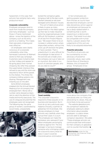 harassment. In this case, their
activism has certainly had a very
productive result.”
Corporate vulnerability
Employee campaigns tend to
work from inside the company
and many employees – such as
those in France mentioned
above – know the logistics of the
company, such as the entry
points to a meeting. This makes
them peculiarly irritating and
even effective.
US employees were clearly
conscious of a corporate
vulnerability when they
harnessed customers at Walmart
stores to their pay campaign.
Customers were invited to load
up their trolleys and appear to
be going about their normal
shopping. But after they passed
the supermarket checkout they
refused to pay and the store was
required to return all the goods
to the shelves. This threw the
company’s billing systems into
disarray. Management was
instantly put on the alert.
Some British employees
sneaked into the Annual General
Meeting of an oil company that
employed them. Worse still, a
number came dressed as black
rats to catch the attention of the
media and horrify executives. The
use of a disguise ensured that the
employees were not recognised.
The following day, the same
group of workers, coordinated by
social media, unexpectedly
locked the company’s gates,
bringing a halt to the day’s work.
Workers dressed as rats even
besieged some directors’ houses.
This sort of destructive action
is likely to grow as many
governments in the West tighten
up their law to make industrial
action by organised groups more
difficult. Ed Goodwyn, a partner
of UK law ﬁrm Pinsent Masons
says: “We expect there to be an
increase in wildcat action where
disgruntled workers, without the
union, go off and lock the gates,
or have a protest. That is
unlawful but it is very difficult for
the employer to take action. If
the activists are a trade union,
the company can sue or take out
an injunction. But when it is a
bunch of unknown people, who
do you take to court?”
Tread carefully
The corporate is bound to
respond to these assaults on its
business and reputation. But it
must do so very judiciously says
Naeema Choudry, a partner at
global law ﬁrm Eversheds. She
advises employers to treat
activists very carefully when they
pursue their cases in a court.
“The employee can make the
workplace very awkward if your
fellow employees are bringing
evidence against him. The line
manager is having to manage
someone who is bringing a claim.
He is bound to worry what he
does in case it could be
misconstrued as victimisation.”
In fact employees are
getting greater protection
from the law as courts have
decided that employers cannot
take disciplinary action against
an employee just because he
has a deep-seated belief in
something that is worth
respecting in a democratic
society. That belief must also
be compatible with human
dignity. Lawyers assess that
judgements of this sort are
likely to be adopted elsewhere.
Powerful advocates
The efforts of activists can
be countered by on-line
advocacy of powerful
corporate values, says Leslie
Gaines-Ross of Shandwick
Webber, the US-based PR
group. “Employees know
more about the company than
everybody else, so if they are
advocating its values, they are
more likely to be persuasive.”
The website glassdoor.com,
the comparison website for
employees seeking to obtain
information about possible
employers, is a place where
activists seek to damage a
company’s reputation. She adds:
“These employee activists can
communicate their enthusiasm
for their company on glassdoor.
com to counter the hostility.” I
Nick Kochan writes for the
Economist, the Financial Times
and the Banker
@odgersberndtson OBSERVE 1/16 59
Activism
EUROPEANPRESSPHOTOAGENCYB.V./ALAMY
ROSAIRENEBETANCOURT7/ALAMY
 