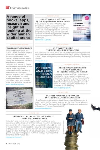 6 OBSERVE 1/16
SOME ASSEMBLY REQUIRED
WORLD ECONOMIC FORUM
The World Economic Forum’s
Human Capital Report of 2015 has
questioned a fundamental
assumption of modern human
capital – that recruitment means
finding the needle in the haystack.
As the report concludes:
“Business must rethink its role as
a consumer of ‘readymade’ human
capital. Some companies
understand this and are already
investing in the continuous
learning, re-skilling and up-skilling
of their employees, but most
employers still expect to obtain
pre-trained talent from schools,
universities and other companies.”
www3.weforum.org/docs
Under observation
A range of
books, apps,
research and
insight all
looking at the
wider human
capital arena
TIME AND TIDE
AGEING WILL REDUCE ECONOMIC GROWTH
IN THE NEXT TWO DECADES
Yesterday’s long-term problem may be today’s problem already,
according to a Moody’s study on the worldwide impact of demographic
changes, and a full 34 countries will have populations where 20 per cent
or more are elderly as soon as 2030 – causing working age populations
and household savings to decline. Moody’s Senior Vice President Elena
Duggar predicts that “ageing will reduce aggregate annual economic
growth by 0.4 percentage point in 2014-19 and by a much larger 0.9
percentage point in 2020-25”.
moodys.com/research
CAVEAT EMPTOR
WHY INVESTORS ARE
THINKING ABOUT HUMAN CAPITAL
How, precisely, can you quantify the value of people to an organisation’s
future performance? The investment community is getting to grips with
Human Capital Management, but the challenges of reporting are proving
complex.
hrmagazine.co.uk
RENAISSANCE 2.0
THE SECOND MACHINE AGE
by Erik Brynjolfsson and Andrew McAfee
The authors of The Second Machine Age,
Brynjolfsson and McAfee consider the
ramifications of game-changer technologies
upon work, societal progress and economic
prosperity. Crucially, they make the case for
optimism about the changes the future holds
– a rare distinction in a field flooded by
doomsayers.
€24.49/£10.44/$10.86
THE NEXT STEP
BUSINESS NEWS DAILY: HR EVOLVES
INTO HUMAN CAPITAL MANAGEMENT
HR, as Nietzsche nearly said, is dead. Human Capital Management is
today’s go-to tool for making sure you get the most from employees.
But how much further does Human Capital Management go than the
philosophies of Human Resources did?
businessnewsdaily.com
MEASURE IT, MANAGE IT
PREDICTIVE ANALYTICS FOR
HUMAN RESOURCES
by Dr Jac Fitz-enz and John Mattox II
A valuable, practical and fluent exploration of
analytics for human capital management,
Predictive Analytics for Human Resources offers
an insightful guide to confidently navigating a
field where information overload is famously
close. A healthy focus on fundamentals is as
welcome as it is refreshing.
€69.89/£33.99/$39.76
GRZEGORZKNEC/ALAMY
INCAMERASTOCK/ALAMY
 