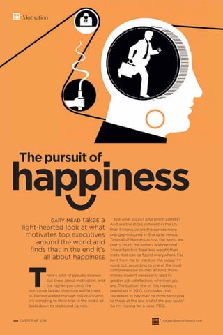 60 OBSERVE 1/16 odgersberndtson.com
Motivation
GARY MEAD takes a
light-hearted look at what
motivates top executives
around the world and
finds that in the end it’s
all about happiness
There’s a lot of pseudo-science
out there about motivation, and
the higher you climb the
corporate ladder, the more waffle there
is. Having waded through this quicksand,
it’s tempting to think that in the end it all
boils down to sticks and carrots.
But what sticks? And which carrots?
And are the sticks different in the US
than Finland, or are the carrots more
orangey-coloured in Shanghai versus
Timbuktu? Humans across the world are
pretty much the same – and national
‘characteristics’ bear less weight than
traits that can be found everywhere. Far
be it from me to mention the vulgar ‘M’
word but, according to one of the most
comprehensive studies around, more
money doesn’t necessarily lead to
greater job satisfaction, wherever you
are. The bottom line of this research,
published in 2010, concludes that
“increases in pay may be more satisfying
to those at the low end of the pay scale.”
So I’m hoping for a raise, PDQ.
happiness
Thepursuitof
 