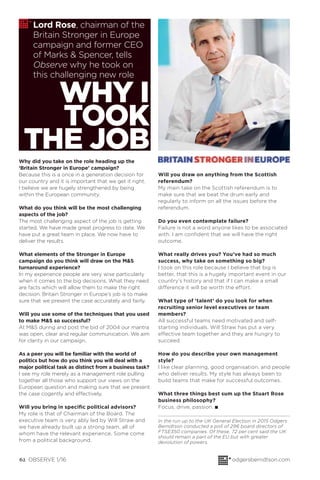 62 OBSERVE 1/16 odgersberndtson.com
Lord Rose, chairman of the
Britain Stronger in Europe
campaign and former CEO
of Marks & Spencer, tells
Observe why he took on
this challenging new role
WHY I
TOOK
THE JOBWhy did you take on the role heading up the
‘Britain Stronger in Europe’ campaign?
Because this is a once in a generation decision for
our country and it is important that we get it right.
I believe we are hugely strengthened by being
within the European community.
What do you think will be the most challenging
aspects of the job?
The most challenging aspect of the job is getting
started. We have made great progress to date. We
have put a great team in place. We now have to
deliver the results.
What elements of the Stronger in Europe
campaign do you think will draw on the M&S
turnaround experience?
In my experience people are very wise particularly
when it comes to the big decisions. What they need
are facts which will allow them to make the right
decision. Britain Stronger in Europe’s job is to make
sure that we present the case accurately and fairly.
Will you use some of the techniques that you used
to make M&S so successful?
At M&S during and post the bid of 2004 our mantra
was open, clear and regular communication. We aim
for clarity in our campaign.
As a peer you will be familiar with the world of
politics but how do you think you will deal with a
major political task as distinct from a business task?
I see my role merely as a management role pulling
together all those who support our views on the
European question and making sure that we present
the case cogently and effectively.
Will you bring in speciﬁc political advisors?
My role is that of Chairman of the Board. The
executive team is very ably led by Will Straw and
we have already built up a strong team, all of
whom have the relevant experience. Some come
from a political background.
Will you draw on anything from the Scottish
referendum?
My main take on the Scottish referendum is to
make sure that we beat the drum early and
regularly to inform on all the issues before the
referendum.
Do you even contemplate failure?
Failure is not a word anyone likes to be associated
with. I am conﬁdent that we will have the right
outcome.
What really drives you? You’ve had so much
success, why take on something so big?
I took on this role because I believe that big is
better, that this is a hugely important event in our
country’s history and that if I can make a small
difference it will be worth the effort.
What type of ‘talent’ do you look for when
recruiting senior level executives or team
members?
All successful teams need motivated and self-
starting individuals. Will Straw has put a very
effective team together and they are hungry to
succeed.
How do you describe your own management
style?
I like clear planning, good organisation, and people
who deliver results. My style has always been to
build teams that make for successful outcomes.
What three things best sum up the Stuart Rose
business philosophy?
Focus, drive, passion. I
In the run up to the UK General Election in 2015 Odgers
Berndtson conducted a poll of 296 board directors of
FTSE350 companies. Of these, 72 per cent said the UK
should remain a part of the EU but with greater
devolution of powers.
 