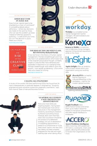 @odgersberndtson OBSERVE 1/16 7
ON THE SPOT DECISION
ADHOCRACY FOR
AN AGILE AGE
Does human capital need to be
shackled by a chain of command?
A compelling debate about
adhocracy – where key decisions
are made on the spot by those
who can see the problem up close
instead of referred upward to
authority – is well worth your time.
Or is it? The decision is yours.
Make your choice.
mckinsey.com/insights
JUMP THE QUEUE
‘LEAPFROG SUCCESSION’ –
A NEW TREND IN CEO
APPOINTMENTS?
More and more CEOs are
‘leapfrog leaders,’ having been
fast-tracked past more senior
executives in the management
hierarchy, according to research
by Boston Consulting Group.
However, BCG warn that fast-
track CEO succession should be
the product of a deliberate
strategy, not out of desperation:
“If a leapfrog appointment is
based on a compromise or is the
‘least worst’ option, the new CEO
has clearly not been properly
prepared for the role and might
well flounder when taking office.”
Workdayis a complete human
capital management tool for
managers, HR administrators and
employees alike
Kenexa 2x Mobile is a real-time
tool to help busy hiring managers
approve hiring and job requisitions
while on the move
Aquire InSight offers an analytics
suite to track trends within your
organisation using your existing
data
Rypple Feedback takes
performance reviews and ramps
them up to make it easier for
leaders to recognise achievements
and offer regular feedback to
employees
Accero Workforce Intelligence
offers more than 200 predefined
HR metrics, scorecards, charts and
graphs, allowing HR professionals
to review their organisation on the
move
exploring individual diversity
(SLIDE) RULE
CALLING ALL ENGINEERS!
A study of the world’s 100 best-performing CEOs has found that 24
have undergraduate or graduate degrees in engineering. “Studying
engineering gives someone a practical, pragmatic orientation,” says
Nitin Nohria, Dean of Harvard Business School.
BY HAND OR BY BRAIN
THE RISE OF THE CREATIVE CLASS,
REVISITED by Richard Florida
A tour de force in the theory of human capital
management, Florida’s breakthrough work has
returned in an updated edition which loses none
of the original’s provocative thought, scholarly
insight or colourful flair. Now refreshed and
expanded in response to our changing times,
Florida’s breakthrough work reflects upon the
growth – now rapidly accelerating – of an entire
class who create for a living.
€46.68/£11.84/$17.41
APPS
Under observation
diversityDNA is a helpful
tool for training on
cultural differences in the
workplace – vital for the
modern global business
FLIRT/ALAMYSTOCKPHOTOGARYWATERS/IKONIMAGES
 