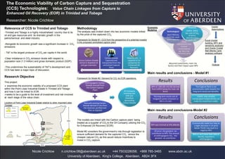 The Economic Viability of Carbon Capture and Sequestration
(CCS) Technologies: Value Chain Linkages from Capture to
Enhanced Oil Recovery (EOR) in Trinidad and Tobago
Nicole Crichlow n.crichlow.08@aberdeen.ac.uk +44 7503228058; +868 785-3465 www.abdn.ac.uk
University of Aberdeen, King's College, Aberdeen, AB24 3FX
Relevance of CCS to Trinidad and Tobago
-Trinidad and Tobago is a highly industrialised country due to its
oil and gas resources and its dramatic growth in the
petrochemical and steel industry.
-Alongside its economic growth was a significant increase in CO2
emissions
- T&T is the largest producer of CO2 per capita in the world.
-Clear imbalance in CO2 emission levels with respect to
population size (1.3 million) and gross domestic product (GDP).
-This undermines the sustainability of T&T’s development and
CCS has been a major topic of discussion.
Research Objective
This project:
 examines the economic viability of a proposed CCS plant
within the Point Lisas Industrial Estate in Trinidad and Tobago
and how it can be linked to EOR.
seeks to be a guide to the level of investment and risk involved
at each stage of the value chain.
Location of Point Lisas Industrial Estate relative to other important sites
Trinidad
Methodology
The analysis was broken down into two economic models linked
by the price of the captured CO2.
Framework for Model #1: CCS from the perspective of a potential investor
in the proposed centralised capture plant
Framework for Model #2- Demand for CO2 by EOR operations.
The models are linked with the Carbon capture plant being
treated as a supplier of CO2 to the Oil Company utilizing the CO2
for Enhanced Oil Recovery (EOR).
Model #2 considers the government’s role through legislation to
ensure sufficient demand for the captured CO2 versus the
cheaper natural CO2 as this would reduce incentives to
invest in CO2 capture.
Researcher: Nicole Crichlow
Excess Carbon Dioxide
stored in depleted oil
and gas reservoirs
Carbon Dioxide
Captured and
transported from the
centralized Capture
Plant
Majority CO2. is
supplied to oil
companies for
Enhanced Oil
Recovery
Anthropogenic Carbon
Dioxide sourced from
the Carbon Capture
Plant
Naturally existing Carbon
Dioxide derived in situ from
the reservoir, purified and
then re-injected
Oil Company
investing into
EOR and
therefore
demanding
Carbon Dioxide
Required investments; main risk
factors and their impact upon NPV
Local
adjustments due
to local
circumstances
eg. Very low
electricity price
Technological
plant lifetime,
materials used,
plant capacity
Financial
CAPEX, OPEX,
tax, cost of CO2,
oil price,
abandonment
costs, etc
Results
NPV of -239.165 mil US$ derived
from CAPEX being the main risk
factor.
The long term social cost of
mitigated carbon emissions is
892.5 mil US$
Conclusions
The Capture Plant is not
economically viable despite the
long term social cost benefits.
CAPEX- only variable
manipulated independently can
make the investment viable.
Results
NPV was minimal at 476,206USD.
Oil price- the greatest +ve
contributor to NPV. The amount
of anthropogenic CO2 - the
greatest -ve contributor.
Conclusions
Economically viable but risky as
a slight decrease in oil price
below 75US$ may lead to a
negative NPV
NPV is -ve if more than 50% of
the CO2 required is
anthropogenic.
Inputs/
Assumptions
Outputs
Main results and conclusions - Model #1
Main results and conclusions-Model #2
Economic
Modeling
Excel (model
building, NPV and
sensitivity analysis)
and Oracle Crystal
Ball (Monte Carlo
analysis) software
 