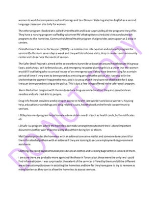 womentowork forcompaniessuchas Comragsand Levi Strauss.SisteringalsohasEnglishasa second
language classesonsite dailyforwomen.
The other programI lookedatis calledStreetHealthandIwas surprisedbyall the programstheyoffer.
Theyhave a nursingprogram staffedbyvolunteerRN’sthatoperate scheduledclinicsandoutreach
programsto the homeless.CommunityMental Healthprogramthatprovidescase supportat2 dropin
centers.
CrisisOutreachServicesforSeniors(CROSS) isamobile crisisinterventionandoutreachprogramfor
seniors65+ thisrunssevendaysa weekandtheywill doinhome visits,dropincentersandcommunity
centervisitstoservice the needsof seniors.
The SaferStroll Projectisaimedat the sex workersitprovideseducationaroundhealthissuesthisgroup
faces,workshops,self defenseclasses,andemergencyresponseplanningthis isasheetthatthe women
wouldfill outlistingwhotocontact incase of an emergencyandif theyhave beenmissingforacertain
periodof time if theywantto be reportedas a missingpersontothe police,thisissetupwiththe
shelterthatthe women frequentthe mostandit issetup that if theyhave not checkedinfor5 days
theycan be reportedmissingtothe police.Thisisjusta few thingsofferedinthe saferstroll program.
Harm Reductionprogramwiththe aimto reduce druguse and education theyalsoprovide clean
needlesandsafe crackkitsto people.
Drug InfoProjectprovidesweeklydropinaccessto healthcare workersandsocial workers,housing
help,educationarounddrugsanddrugrelatedissues,healthyfoodandreferralstoocommunity
services.
I.D Replacementprogramhelpshomelesstore obtainneedi.dsuchas healthcards,birthcertificates
etc.
I.D Safe isa program where the homelesscanmake arrangementstostore theiri.dandimportant
documentssotheywon’thave to worryaboutthembeinglostor stolen.
Mail Service providesthe homelesswithanaddresstoreceive mail atandsomeone toreceive itfor
themthisalsohelpsthemwithanaddressif theyare lookingtosecure employmentorgovernment
assistance.
Clothing/SleepingBagDistributionprovidescleanclothesandsleepingbagstothose inneedof them.
I am sure there are probablymore agenciesliketheseinTorontobutthese were the onlytwoIcould
findinformationon.Iwassurprisedatthe extentof the servicesofferedbythemandall the different
areas theyattempttocover inassistingthe homelessandhow fartheyhave gone to try to remove as
manybarriersas theycan to allowthe homelesstoaccessservices.
 